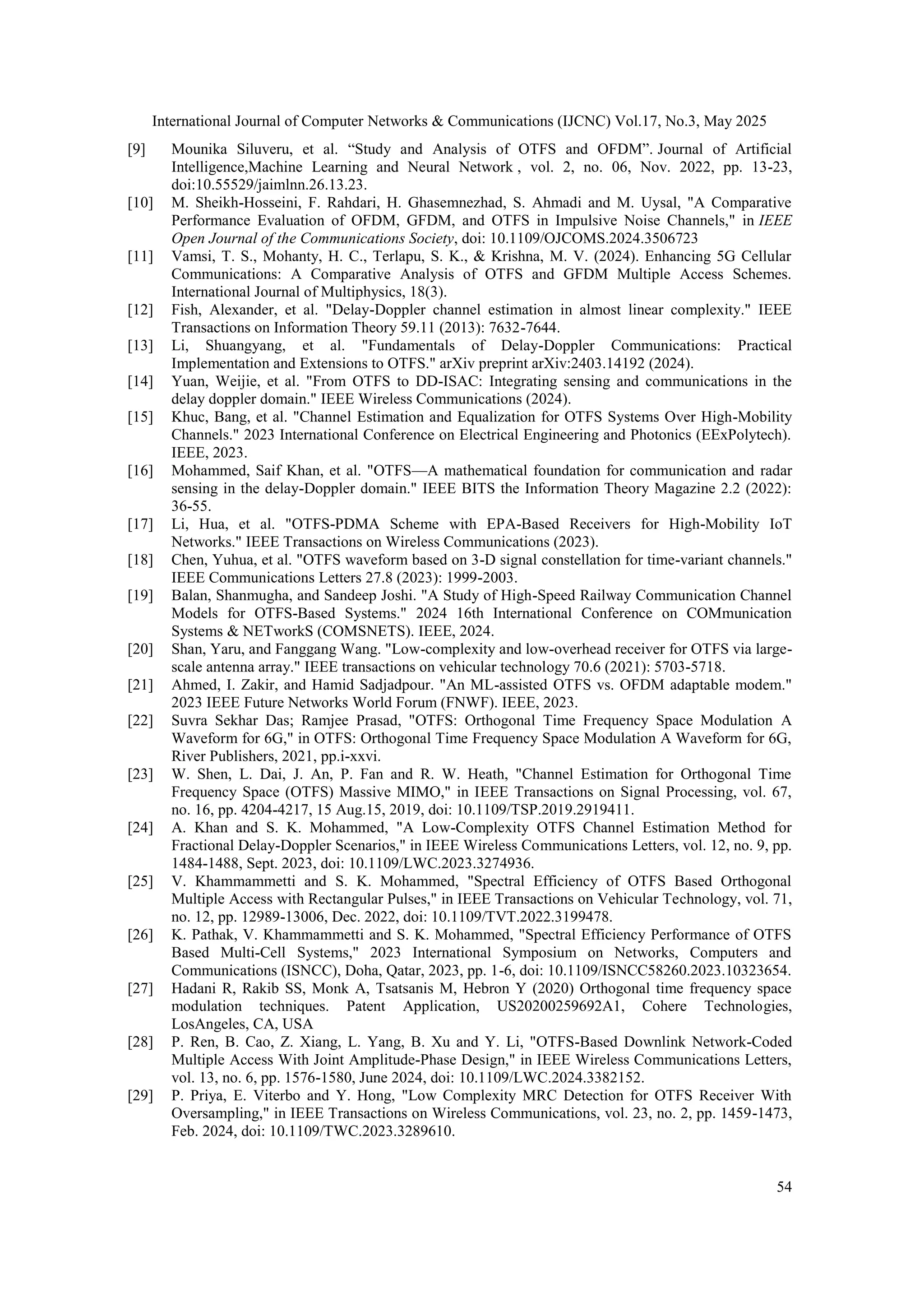 International Journal of Computer Networks & Communications (IJCNC) Vol.17, No.3, May 2025
54
[9] Mounika Siluveru, et al. “Study and Analysis of OTFS and OFDM”. Journal of Artificial
Intelligence,Machine Learning and Neural Network , vol. 2, no. 06, Nov. 2022, pp. 13-23,
doi:10.55529/jaimlnn.26.13.23.
[10] M. Sheikh-Hosseini, F. Rahdari, H. Ghasemnezhad, S. Ahmadi and M. Uysal, "A Comparative
Performance Evaluation of OFDM, GFDM, and OTFS in Impulsive Noise Channels," in IEEE
Open Journal of the Communications Society, doi: 10.1109/OJCOMS.2024.3506723
[11] Vamsi, T. S., Mohanty, H. C., Terlapu, S. K., & Krishna, M. V. (2024). Enhancing 5G Cellular
Communications: A Comparative Analysis of OTFS and GFDM Multiple Access Schemes.
International Journal of Multiphysics, 18(3).
[12] Fish, Alexander, et al. "Delay-Doppler channel estimation in almost linear complexity." IEEE
Transactions on Information Theory 59.11 (2013): 7632-7644.
[13] Li, Shuangyang, et al. "Fundamentals of Delay-Doppler Communications: Practical
Implementation and Extensions to OTFS." arXiv preprint arXiv:2403.14192 (2024).
[14] Yuan, Weijie, et al. "From OTFS to DD-ISAC: Integrating sensing and communications in the
delay doppler domain." IEEE Wireless Communications (2024).
[15] Khuc, Bang, et al. "Channel Estimation and Equalization for OTFS Systems Over High-Mobility
Channels." 2023 International Conference on Electrical Engineering and Photonics (EExPolytech).
IEEE, 2023.
[16] Mohammed, Saif Khan, et al. "OTFS—A mathematical foundation for communication and radar
sensing in the delay-Doppler domain." IEEE BITS the Information Theory Magazine 2.2 (2022):
36-55.
[17] Li, Hua, et al. "OTFS-PDMA Scheme with EPA-Based Receivers for High-Mobility IoT
Networks." IEEE Transactions on Wireless Communications (2023).
[18] Chen, Yuhua, et al. "OTFS waveform based on 3-D signal constellation for time-variant channels."
IEEE Communications Letters 27.8 (2023): 1999-2003.
[19] Balan, Shanmugha, and Sandeep Joshi. "A Study of High-Speed Railway Communication Channel
Models for OTFS-Based Systems." 2024 16th International Conference on COMmunication
Systems & NETworkS (COMSNETS). IEEE, 2024.
[20] Shan, Yaru, and Fanggang Wang. "Low-complexity and low-overhead receiver for OTFS via large-
scale antenna array." IEEE transactions on vehicular technology 70.6 (2021): 5703-5718.
[21] Ahmed, I. Zakir, and Hamid Sadjadpour. "An ML-assisted OTFS vs. OFDM adaptable modem."
2023 IEEE Future Networks World Forum (FNWF). IEEE, 2023.
[22] Suvra Sekhar Das; Ramjee Prasad, "OTFS: Orthogonal Time Frequency Space Modulation A
Waveform for 6G," in OTFS: Orthogonal Time Frequency Space Modulation A Waveform for 6G,
River Publishers, 2021, pp.i-xxvi.
[23] W. Shen, L. Dai, J. An, P. Fan and R. W. Heath, "Channel Estimation for Orthogonal Time
Frequency Space (OTFS) Massive MIMO," in IEEE Transactions on Signal Processing, vol. 67,
no. 16, pp. 4204-4217, 15 Aug.15, 2019, doi: 10.1109/TSP.2019.2919411.
[24] A. Khan and S. K. Mohammed, "A Low-Complexity OTFS Channel Estimation Method for
Fractional Delay-Doppler Scenarios," in IEEE Wireless Communications Letters, vol. 12, no. 9, pp.
1484-1488, Sept. 2023, doi: 10.1109/LWC.2023.3274936.
[25] V. Khammammetti and S. K. Mohammed, "Spectral Efficiency of OTFS Based Orthogonal
Multiple Access with Rectangular Pulses," in IEEE Transactions on Vehicular Technology, vol. 71,
no. 12, pp. 12989-13006, Dec. 2022, doi: 10.1109/TVT.2022.3199478.
[26] K. Pathak, V. Khammammetti and S. K. Mohammed, "Spectral Efficiency Performance of OTFS
Based Multi-Cell Systems," 2023 International Symposium on Networks, Computers and
Communications (ISNCC), Doha, Qatar, 2023, pp. 1-6, doi: 10.1109/ISNCC58260.2023.10323654.
[27] Hadani R, Rakib SS, Monk A, Tsatsanis M, Hebron Y (2020) Orthogonal time frequency space
modulation techniques. Patent Application, US20200259692A1, Cohere Technologies,
LosAngeles, CA, USA
[28] P. Ren, B. Cao, Z. Xiang, L. Yang, B. Xu and Y. Li, "OTFS-Based Downlink Network-Coded
Multiple Access With Joint Amplitude-Phase Design," in IEEE Wireless Communications Letters,
vol. 13, no. 6, pp. 1576-1580, June 2024, doi: 10.1109/LWC.2024.3382152.
[29] P. Priya, E. Viterbo and Y. Hong, "Low Complexity MRC Detection for OTFS Receiver With
Oversampling," in IEEE Transactions on Wireless Communications, vol. 23, no. 2, pp. 1459-1473,
Feb. 2024, doi: 10.1109/TWC.2023.3289610.
 