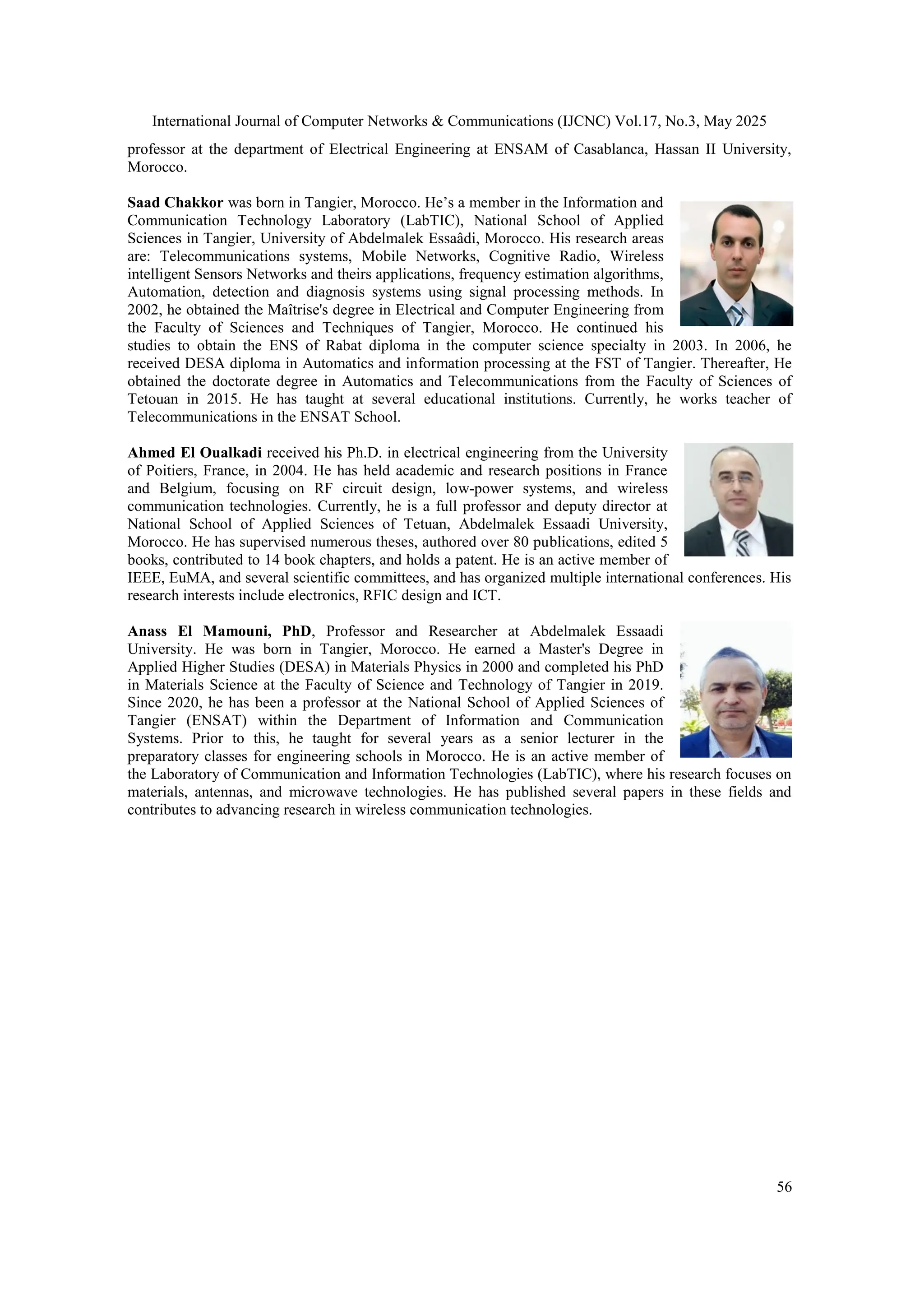 International Journal of Computer Networks & Communications (IJCNC) Vol.17, No.3, May 2025
56
professor at the department of Electrical Engineering at ENSAM of Casablanca, Hassan II University,
Morocco.
Saad Chakkor was born in Tangier, Morocco. He’s a member in the Information and
Communication Technology Laboratory (LabTIC), National School of Applied
Sciences in Tangier, University of Abdelmalek Essaâdi, Morocco. His research areas
are: Telecommunications systems, Mobile Networks, Cognitive Radio, Wireless
intelligent Sensors Networks and theirs applications, frequency estimation algorithms,
Automation, detection and diagnosis systems using signal processing methods. In
2002, he obtained the Maîtrise's degree in Electrical and Computer Engineering from
the Faculty of Sciences and Techniques of Tangier, Morocco. He continued his
studies to obtain the ENS of Rabat diploma in the computer science specialty in 2003. In 2006, he
received DESA diploma in Automatics and information processing at the FST of Tangier. Thereafter, He
obtained the doctorate degree in Automatics and Telecommunications from the Faculty of Sciences of
Tetouan in 2015. He has taught at several educational institutions. Currently, he works teacher of
Telecommunications in the ENSAT School.
Ahmed El Oualkadi received his Ph.D. in electrical engineering from the University
of Poitiers, France, in 2004. He has held academic and research positions in France
and Belgium, focusing on RF circuit design, low-power systems, and wireless
communication technologies. Currently, he is a full professor and deputy director at
National School of Applied Sciences of Tetuan, Abdelmalek Essaadi University,
Morocco. He has supervised numerous theses, authored over 80 publications, edited 5
books, contributed to 14 book chapters, and holds a patent. He is an active member of
IEEE, EuMA, and several scientific committees, and has organized multiple international conferences. His
research interests include electronics, RFIC design and ICT.
Anass El Mamouni, PhD, Professor and Researcher at Abdelmalek Essaadi
University. He was born in Tangier, Morocco. He earned a Master's Degree in
Applied Higher Studies (DESA) in Materials Physics in 2000 and completed his PhD
in Materials Science at the Faculty of Science and Technology of Tangier in 2019.
Since 2020, he has been a professor at the National School of Applied Sciences of
Tangier (ENSAT) within the Department of Information and Communication
Systems. Prior to this, he taught for several years as a senior lecturer in the
preparatory classes for engineering schools in Morocco. He is an active member of
the Laboratory of Communication and Information Technologies (LabTIC), where his research focuses on
materials, antennas, and microwave technologies. He has published several papers in these fields and
contributes to advancing research in wireless communication technologies.
 