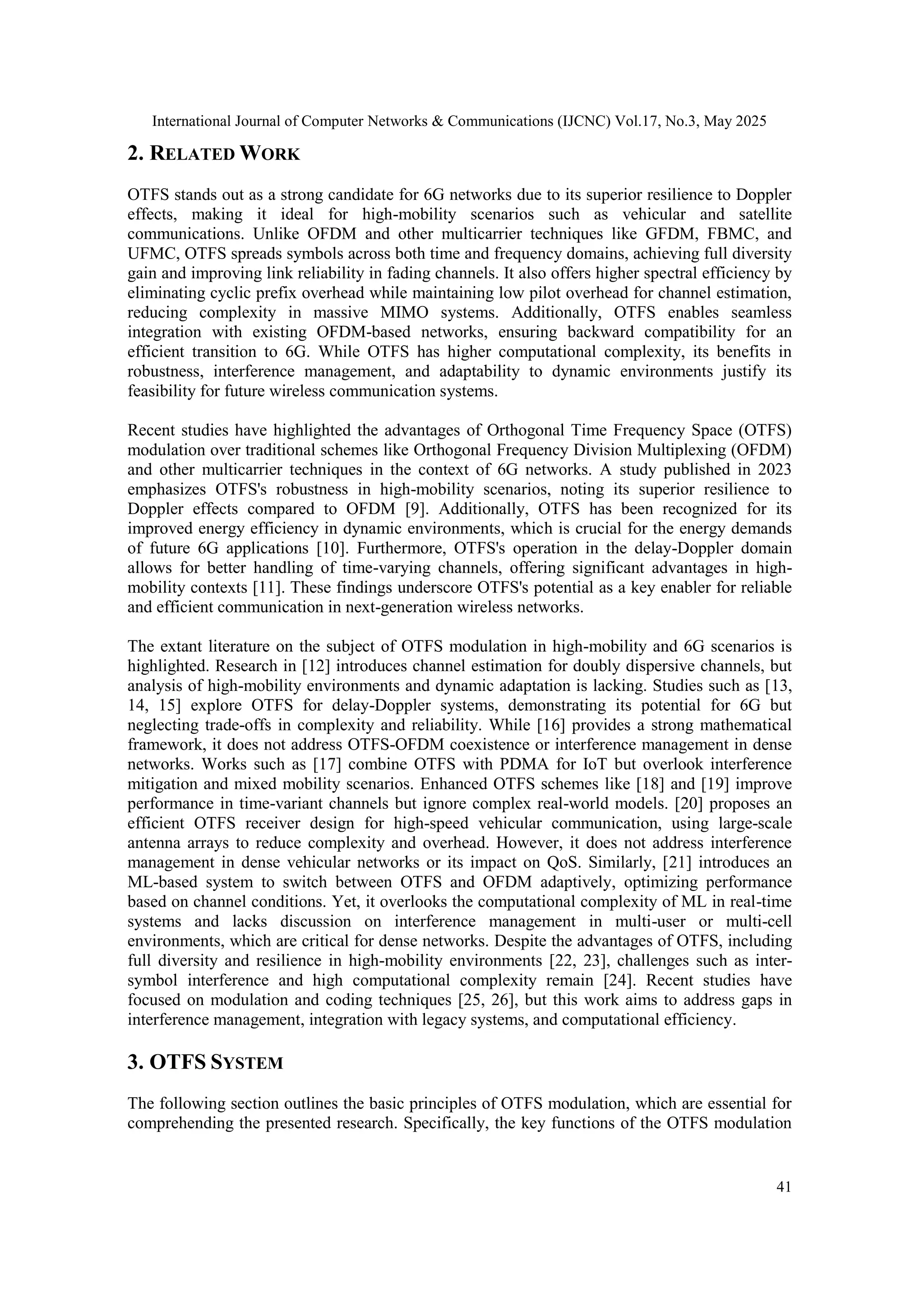 International Journal of Computer Networks & Communications (IJCNC) Vol.17, No.3, May 2025
41
2. RELATED WORK
OTFS stands out as a strong candidate for 6G networks due to its superior resilience to Doppler
effects, making it ideal for high-mobility scenarios such as vehicular and satellite
communications. Unlike OFDM and other multicarrier techniques like GFDM, FBMC, and
UFMC, OTFS spreads symbols across both time and frequency domains, achieving full diversity
gain and improving link reliability in fading channels. It also offers higher spectral efficiency by
eliminating cyclic prefix overhead while maintaining low pilot overhead for channel estimation,
reducing complexity in massive MIMO systems. Additionally, OTFS enables seamless
integration with existing OFDM-based networks, ensuring backward compatibility for an
efficient transition to 6G. While OTFS has higher computational complexity, its benefits in
robustness, interference management, and adaptability to dynamic environments justify its
feasibility for future wireless communication systems.
Recent studies have highlighted the advantages of Orthogonal Time Frequency Space (OTFS)
modulation over traditional schemes like Orthogonal Frequency Division Multiplexing (OFDM)
and other multicarrier techniques in the context of 6G networks. A study published in 2023
emphasizes OTFS's robustness in high-mobility scenarios, noting its superior resilience to
Doppler effects compared to OFDM [9]. Additionally, OTFS has been recognized for its
improved energy efficiency in dynamic environments, which is crucial for the energy demands
of future 6G applications [10]. Furthermore, OTFS's operation in the delay-Doppler domain
allows for better handling of time-varying channels, offering significant advantages in high-
mobility contexts [11]. These findings underscore OTFS's potential as a key enabler for reliable
and efficient communication in next-generation wireless networks.
The extant literature on the subject of OTFS modulation in high-mobility and 6G scenarios is
highlighted. Research in [12] introduces channel estimation for doubly dispersive channels, but
analysis of high-mobility environments and dynamic adaptation is lacking. Studies such as [13,
14, 15] explore OTFS for delay-Doppler systems, demonstrating its potential for 6G but
neglecting trade-offs in complexity and reliability. While [16] provides a strong mathematical
framework, it does not address OTFS-OFDM coexistence or interference management in dense
networks. Works such as [17] combine OTFS with PDMA for IoT but overlook interference
mitigation and mixed mobility scenarios. Enhanced OTFS schemes like [18] and [19] improve
performance in time-variant channels but ignore complex real-world models. [20] proposes an
efficient OTFS receiver design for high-speed vehicular communication, using large-scale
antenna arrays to reduce complexity and overhead. However, it does not address interference
management in dense vehicular networks or its impact on QoS. Similarly, [21] introduces an
ML-based system to switch between OTFS and OFDM adaptively, optimizing performance
based on channel conditions. Yet, it overlooks the computational complexity of ML in real-time
systems and lacks discussion on interference management in multi-user or multi-cell
environments, which are critical for dense networks. Despite the advantages of OTFS, including
full diversity and resilience in high-mobility environments [22, 23], challenges such as inter-
symbol interference and high computational complexity remain [24]. Recent studies have
focused on modulation and coding techniques [25, 26], but this work aims to address gaps in
interference management, integration with legacy systems, and computational efficiency.
3. OTFS SYSTEM
The following section outlines the basic principles of OTFS modulation, which are essential for
comprehending the presented research. Specifically, the key functions of the OTFS modulation
 