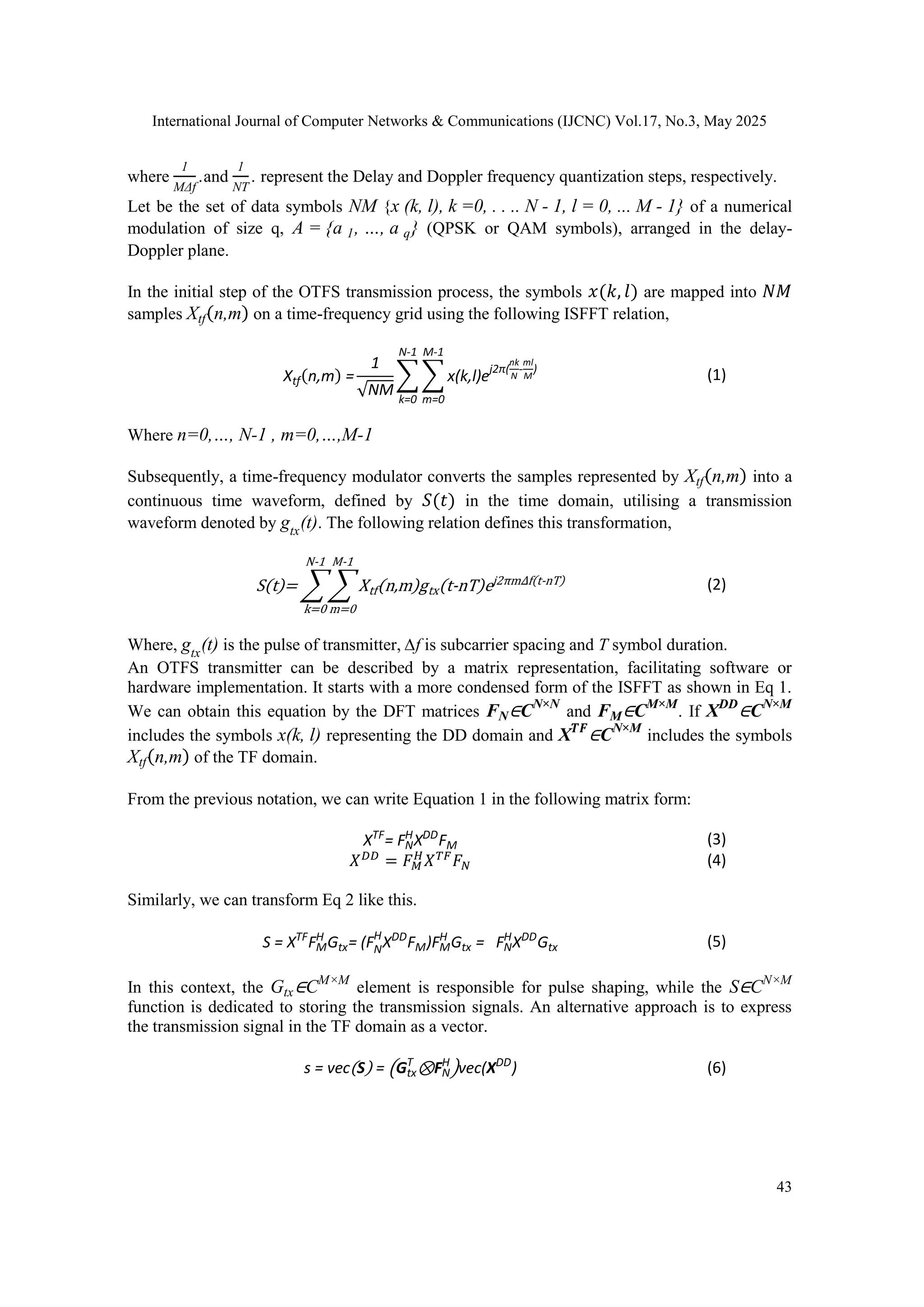 International Journal of Computer Networks & Communications (IJCNC) Vol.17, No.3, May 2025
43
where
1
MΔf
.and
1
NT
. represent the Delay and Doppler frequency quantization steps, respectively.
Let be the set of data symbols NM {x (k, l), k =0, . . .. N - 1, l = 0, ... M - 1} of a numerical
modulation of size q, A = {a 1, …, a q} (QPSK or QAM symbols), arranged in the delay-
Doppler plane.
In the initial step of the OTFS transmission process, the symbols 𝑥(𝑘, 𝑙) are mapped into 𝑁𝑀
samples Xtf(n,m) on a time-frequency grid using the following ISFFT relation,
Xtf(n,m) =
1
√NM
∑ ∑ x(k,l)ej2π(
nk
N
-
ml
M
)
M-1
m=0
N-1
k=0
(1)
Where n=0,…, N-1 , m=0,…,M-1
Subsequently, a time-frequency modulator converts the samples represented by Xtf(n,m) into a
continuous time waveform, defined by 𝑆(𝑡) in the time domain, utilising a transmission
waveform denoted by gtx
(t). The following relation defines this transformation,
S(t)= ∑ ∑ Xtf(n,m)gtx(t-nT)ej2πm∆f(t-nT)
M-1
m=0
N-1
k=0
(2)
Where, gtx
(t) is the pulse of transmitter, ∆f is subcarrier spacing and T symbol duration.
An OTFS transmitter can be described by a matrix representation, facilitating software or
hardware implementation. It starts with a more condensed form of the ISFFT as shown in Eq 1.
We can obtain this equation by the DFT matrices FN∈CN×N
and FM∈CM×M
. If XDD
∈CN×M
includes the symbols x(k, l) representing the DD domain and X𝑻𝑭
∈CN×M
includes the symbols
Xtf(n,m) of the TF domain.
From the previous notation, we can write Equation 1 in the following matrix form:
XTF
= FN
H
XDD
FM (3)
𝑋𝐷𝐷
= 𝐹𝑀
𝐻
𝑋𝑇𝐹
𝐹𝑁 (4)
Similarly, we can transform Eq 2 like this.
S = XTF
FM
H
Gtx= (FN
H
XDD
FM)FM
H
Gtx = FN
H
XDD
Gtx (5)
In this context, the Gtx∈CM×M
element is responsible for pulse shaping, while the S∈CN×M
function is dedicated to storing the transmission signals. An alternative approach is to express
the transmission signal in the TF domain as a vector.
s = vec(S) = (Gtx
T
⊗FN
H
)vec(XDD
) (6)
 
