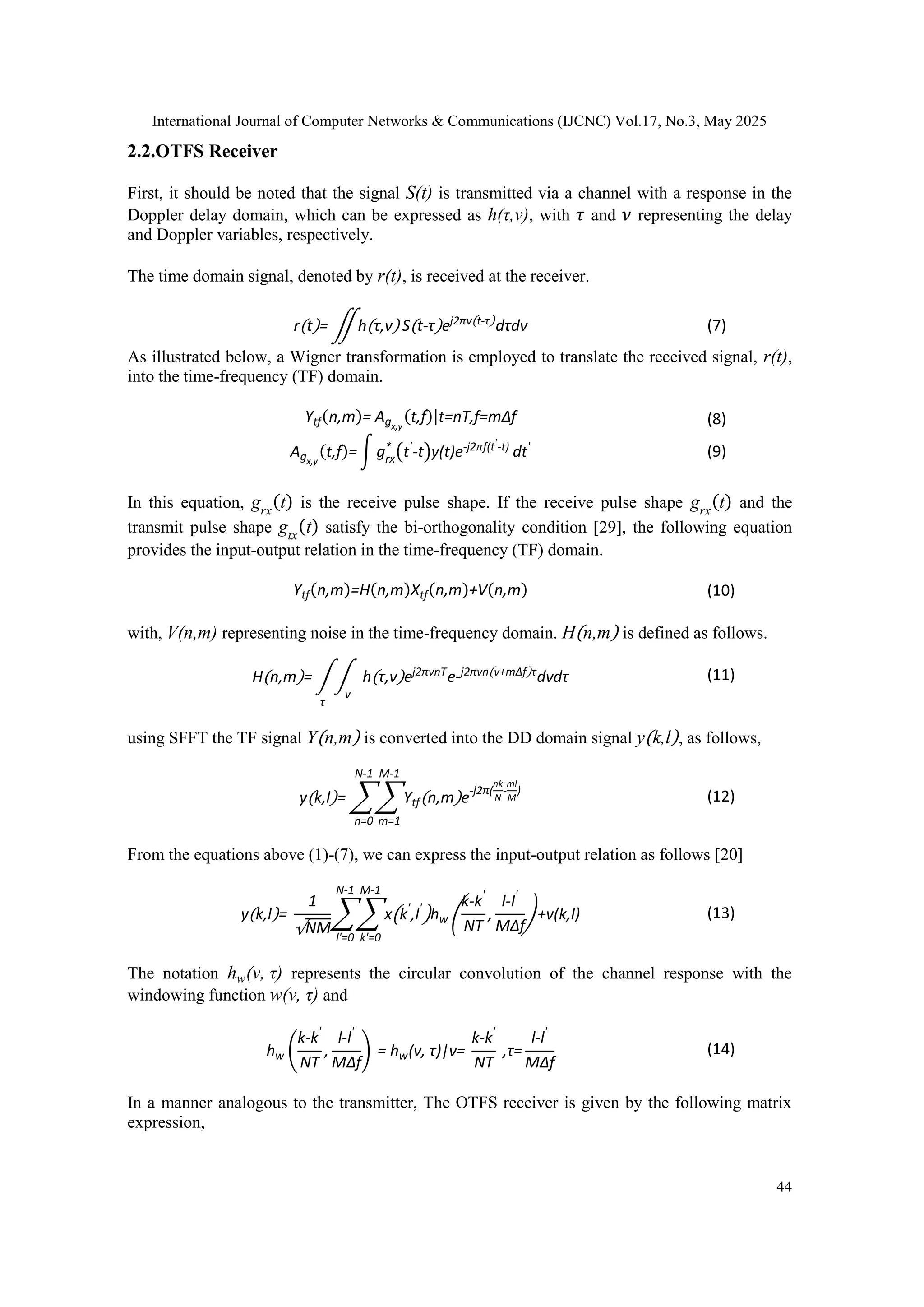 International Journal of Computer Networks & Communications (IJCNC) Vol.17, No.3, May 2025
44
2.2.OTFS Receiver
First, it should be noted that the signal S(t) is transmitted via a channel with a response in the
Doppler delay domain, which can be expressed as h(τ,ν), with 𝜏 and 𝜈 representing the delay
and Doppler variables, respectively.
The time domain signal, denoted by r(t), is received at the receiver.
r(t)= ∬h(τ,ν) S(t-τ)ej2πν(t-τ)
dτdν (7)
As illustrated below, a Wigner transformation is employed to translate the received signal, r(t),
into the time-frequency (TF) domain.
Ytf(n,m)= Agx,y
(t,f)|t=nT,f=m∆f (8)
Agx,y
(t,f)= ∫ grx
*
(t'
-t)y(t)e-j2πf(t'-t)
dt' (9)
In this equation, grx
(t) is the receive pulse shape. If the receive pulse shape grx
(t) and the
transmit pulse shape gtx
(t) satisfy the bi-orthogonality condition [29], the following equation
provides the input-output relation in the time-frequency (TF) domain.
Ytf(n,m)=H(n,m)Xtf(n,m)+V(n,m) (10)
with, V(n,m) representing noise in the time-frequency domain. H(n,m) is defined as follows.
H(n,m)= ∫ ∫ h(τ,ν)ej2πνnT
e-j2πνn(ν+mΔf)τ
dνdτ
ν
τ
(11)
using SFFT the TF signal Y(n,m) is converted into the DD domain signal y(k,l), as follows,
y(k,l)= ∑ ∑Ytf(n,m)e-j2π(
nk
N
-
ml
M
)
M-1
m=1
N-1
n=0
(12)
From the equations above (1)-(7), we can express the input-output relation as follows [20]
y(k,l)=
1
√NM
∑∑ x(k'
,l'
)hw (
k-k'
NT
,
l-l'
MΔf
)+v(k,l)
M-1
k'=0
N-1
l'=0
(13)
The notation hw(ν, τ) represents the circular convolution of the channel response with the
windowing function w(ν, τ) and
hw (
k-k'
NT
,
l-l'
MΔf
) = hw(ν, τ)|ν=
k-k'
NT
,τ=
l-l'
MΔf
(14)
In a manner analogous to the transmitter, The OTFS receiver is given by the following matrix
expression,
 
