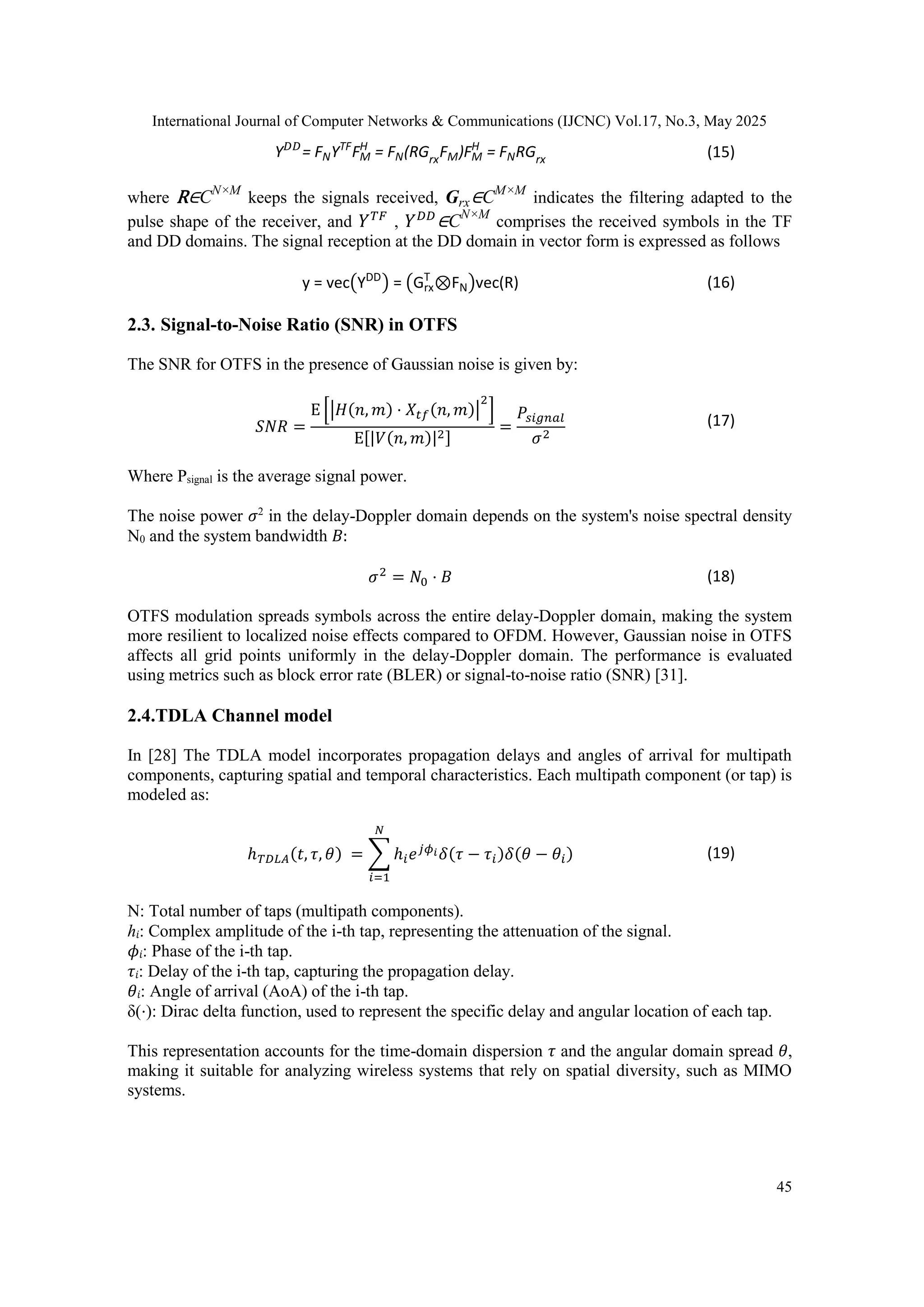 International Journal of Computer Networks & Communications (IJCNC) Vol.17, No.3, May 2025
45
Y𝐷𝐷
= FNYTF
FM
H
= FN(RGrxFM)FM
H
= FNRGrx (15)
where R∈CN×M
keeps the signals received, Grx∈CM×M
indicates the filtering adapted to the
pulse shape of the receiver, and 𝑌𝑇𝐹
, 𝑌𝐷𝐷
∈CN×M
comprises the received symbols in the TF
and DD domains. The signal reception at the DD domain in vector form is expressed as follows
y = vec(YDD
) = (Grx
T
⊗FN)vec(R) (16)
2.3. Signal-to-Noise Ratio (SNR) in OTFS
The SNR for OTFS in the presence of Gaussian noise is given by:
𝑆𝑁𝑅 =
Ε [|𝐻(𝑛, 𝑚) ⋅ 𝑋𝑡𝑓(𝑛, 𝑚)|
2
]
Ε[|𝑉(𝑛, 𝑚)|2]
=
𝑃𝑠𝑖𝑔𝑛𝑎𝑙
𝜎2
(17)
Where Psignal is the average signal power.
The noise power 𝜎2
in the delay-Doppler domain depends on the system's noise spectral density
N0 and the system bandwidth 𝐵:
𝜎2
= 𝑁0 ⋅ 𝐵 (18)
OTFS modulation spreads symbols across the entire delay-Doppler domain, making the system
more resilient to localized noise effects compared to OFDM. However, Gaussian noise in OTFS
affects all grid points uniformly in the delay-Doppler domain. The performance is evaluated
using metrics such as block error rate (BLER) or signal-to-noise ratio (SNR) [31].
2.4.TDLA Channel model
In [28] The TDLA model incorporates propagation delays and angles of arrival for multipath
components, capturing spatial and temporal characteristics. Each multipath component (or tap) is
modeled as:
ℎ𝑇𝐷𝐿𝐴(𝑡, 𝜏, 𝜃) = ∑ ℎ𝑖𝑒𝑗𝜙𝑖𝛿(𝜏 − 𝜏𝑖)𝛿(𝜃 − 𝜃𝑖)
𝑁
𝑖=1
(19)
N: Total number of taps (multipath components).
ℎ𝑖: Complex amplitude of the i-th tap, representing the attenuation of the signal.
𝜙𝑖: Phase of the i-th tap.
𝜏𝑖: Delay of the i-th tap, capturing the propagation delay.
𝜃𝑖: Angle of arrival (AoA) of the i-th tap.
δ(⋅): Dirac delta function, used to represent the specific delay and angular location of each tap.
This representation accounts for the time-domain dispersion 𝜏 and the angular domain spread 𝜃,
making it suitable for analyzing wireless systems that rely on spatial diversity, such as MIMO
systems.
 