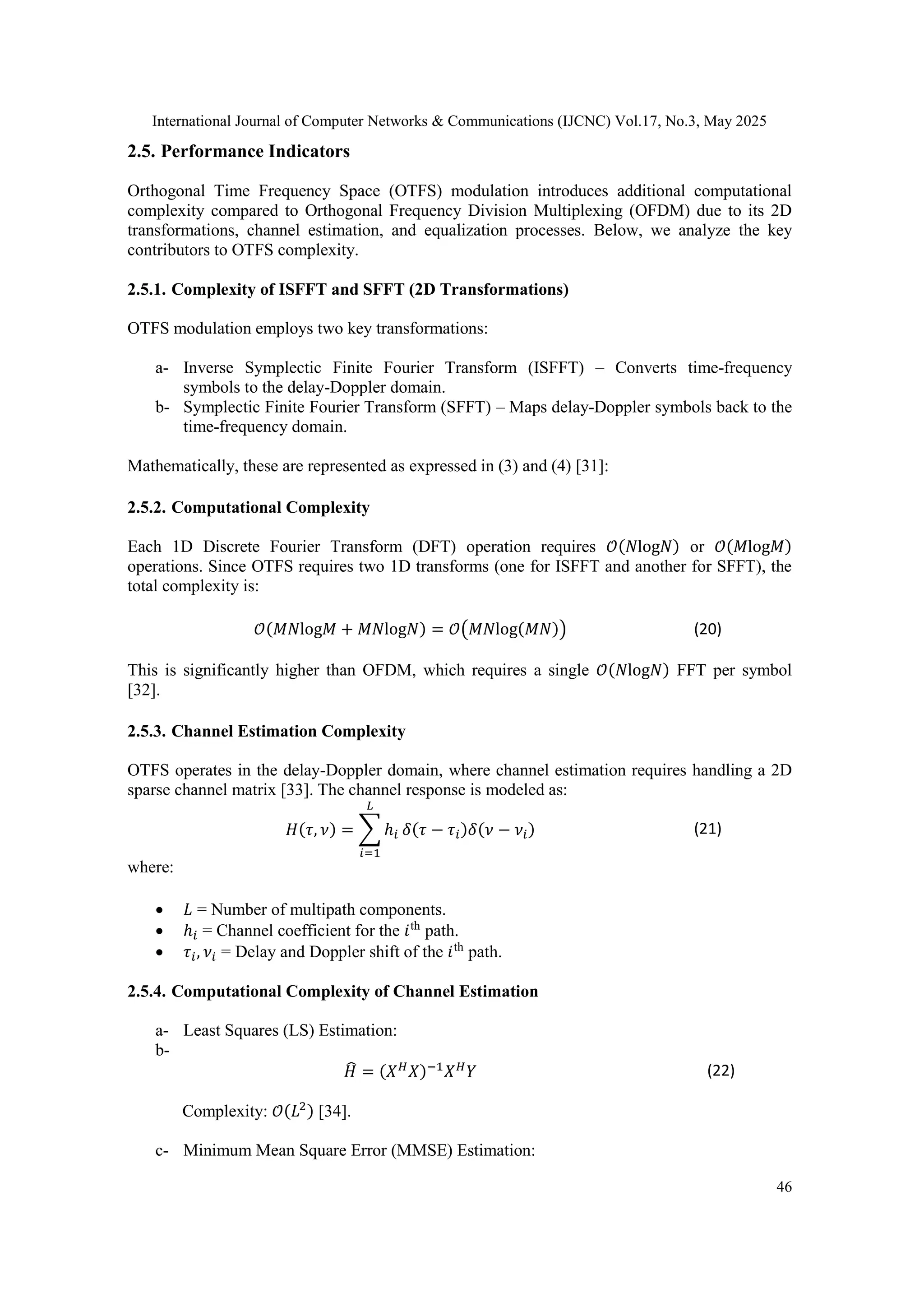 International Journal of Computer Networks & Communications (IJCNC) Vol.17, No.3, May 2025
46
2.5. Performance Indicators
Orthogonal Time Frequency Space (OTFS) modulation introduces additional computational
complexity compared to Orthogonal Frequency Division Multiplexing (OFDM) due to its 2D
transformations, channel estimation, and equalization processes. Below, we analyze the key
contributors to OTFS complexity.
2.5.1. Complexity of ISFFT and SFFT (2D Transformations)
OTFS modulation employs two key transformations:
a- Inverse Symplectic Finite Fourier Transform (ISFFT) – Converts time-frequency
symbols to the delay-Doppler domain.
b- Symplectic Finite Fourier Transform (SFFT) – Maps delay-Doppler symbols back to the
time-frequency domain.
Mathematically, these are represented as expressed in (3) and (4) [31]:
2.5.2. Computational Complexity
Each 1D Discrete Fourier Transform (DFT) operation requires 𝒪(𝑁log𝑁) or 𝒪(𝑀log𝑀)
operations. Since OTFS requires two 1D transforms (one for ISFFT and another for SFFT), the
total complexity is:
𝒪(𝑀𝑁log𝑀 + 𝑀𝑁log𝑁) = 𝒪(𝑀𝑁log(𝑀𝑁)) (20)
This is significantly higher than OFDM, which requires a single 𝒪(𝑁log𝑁) FFT per symbol
[32].
2.5.3. Channel Estimation Complexity
OTFS operates in the delay-Doppler domain, where channel estimation requires handling a 2D
sparse channel matrix [33]. The channel response is modeled as:
𝐻(𝜏, 𝜈) = ∑ ℎ𝑖
𝐿
𝑖=1
𝛿(𝜏 − 𝜏𝑖)𝛿(𝜈 − 𝜈𝑖) (21)
where:
 𝐿 = Number of multipath components.
 ℎ𝑖 = Channel coefficient for the 𝑖th
path.
 𝜏𝑖, 𝜈𝑖 = Delay and Doppler shift of the 𝑖th
path.
2.5.4. Computational Complexity of Channel Estimation
a- Least Squares (LS) Estimation:
b-
𝐻
̂ = (𝑋𝐻
𝑋)−1
𝑋𝐻
𝑌 (22)
Complexity: 𝒪(𝐿2) [34].
c- Minimum Mean Square Error (MMSE) Estimation:
 