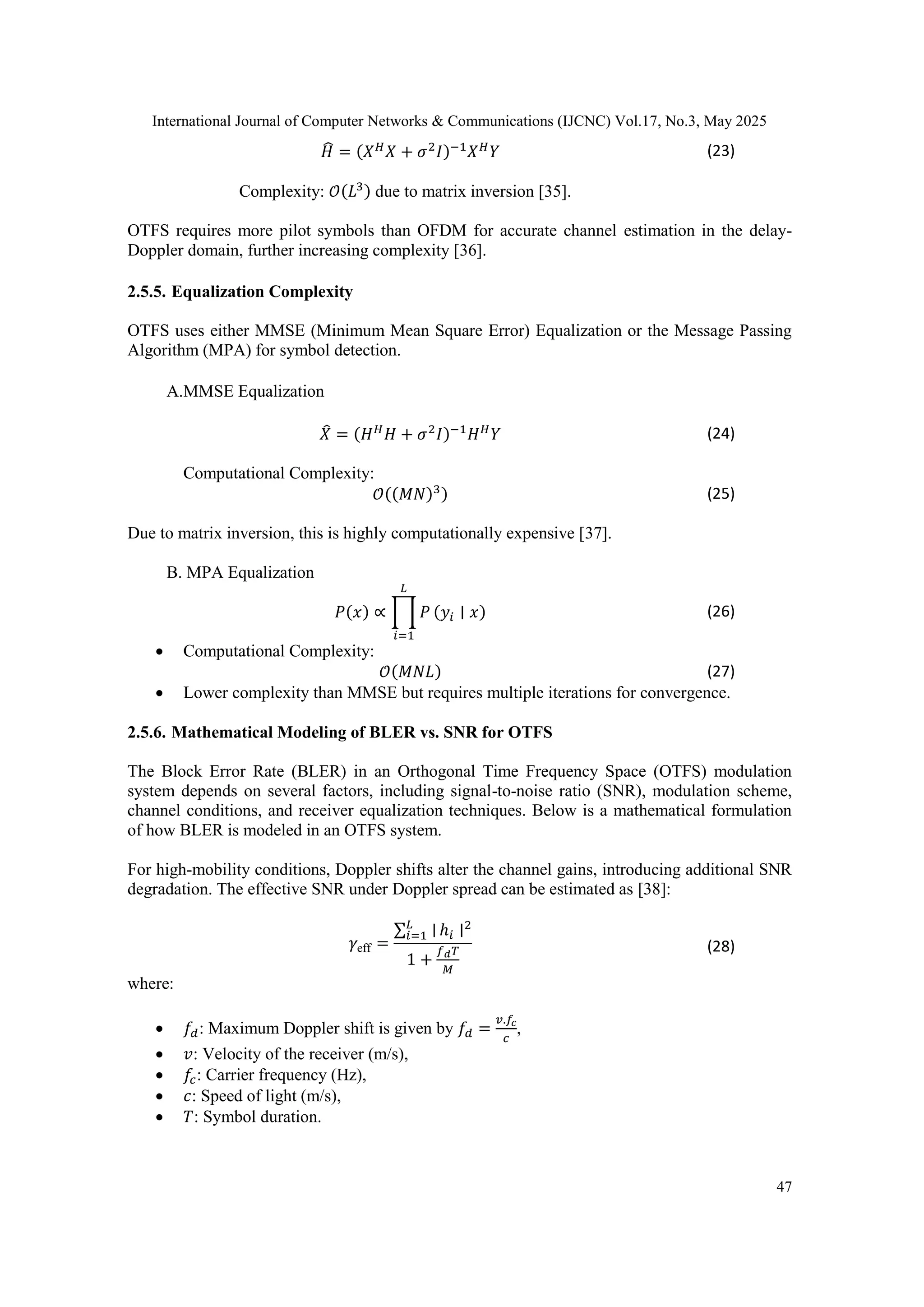 International Journal of Computer Networks & Communications (IJCNC) Vol.17, No.3, May 2025
47
𝐻
̂ = (𝑋𝐻
𝑋 + 𝜎2
𝐼)−1
𝑋𝐻
𝑌 (23)
Complexity: 𝒪(𝐿3) due to matrix inversion [35].
OTFS requires more pilot symbols than OFDM for accurate channel estimation in the delay-
Doppler domain, further increasing complexity [36].
2.5.5. Equalization Complexity
OTFS uses either MMSE (Minimum Mean Square Error) Equalization or the Message Passing
Algorithm (MPA) for symbol detection.
A.MMSE Equalization
𝑋
̂ = (𝐻𝐻
𝐻 + 𝜎2
𝐼)−1
𝐻𝐻
𝑌 (24)
Computational Complexity:
𝒪((𝑀𝑁)3) (25)
Due to matrix inversion, this is highly computationally expensive [37].
B. MPA Equalization
𝑃(𝑥) ∝ ∏ 𝑃
𝐿
𝑖=1
(𝑦𝑖 ∣ 𝑥) (26)
 Computational Complexity:
𝒪(𝑀𝑁𝐿) (27)
 Lower complexity than MMSE but requires multiple iterations for convergence.
2.5.6. Mathematical Modeling of BLER vs. SNR for OTFS
The Block Error Rate (BLER) in an Orthogonal Time Frequency Space (OTFS) modulation
system depends on several factors, including signal-to-noise ratio (SNR), modulation scheme,
channel conditions, and receiver equalization techniques. Below is a mathematical formulation
of how BLER is modeled in an OTFS system.
For high-mobility conditions, Doppler shifts alter the channel gains, introducing additional SNR
degradation. The effective SNR under Doppler spread can be estimated as [38]:
𝛾eff =
∑ ∣
𝐿
𝑖=1 ℎ𝑖 ∣2
1 +
𝑓𝑑𝑇
𝑀
(28)
where:
 𝑓𝑑: Maximum Doppler shift is given by 𝑓𝑑 =
𝑣.𝑓𝑐
𝑐
,
 𝑣: Velocity of the receiver (m/s),
 𝑓𝑐: Carrier frequency (Hz),
 𝑐: Speed of light (m/s),
 𝑇: Symbol duration.
 