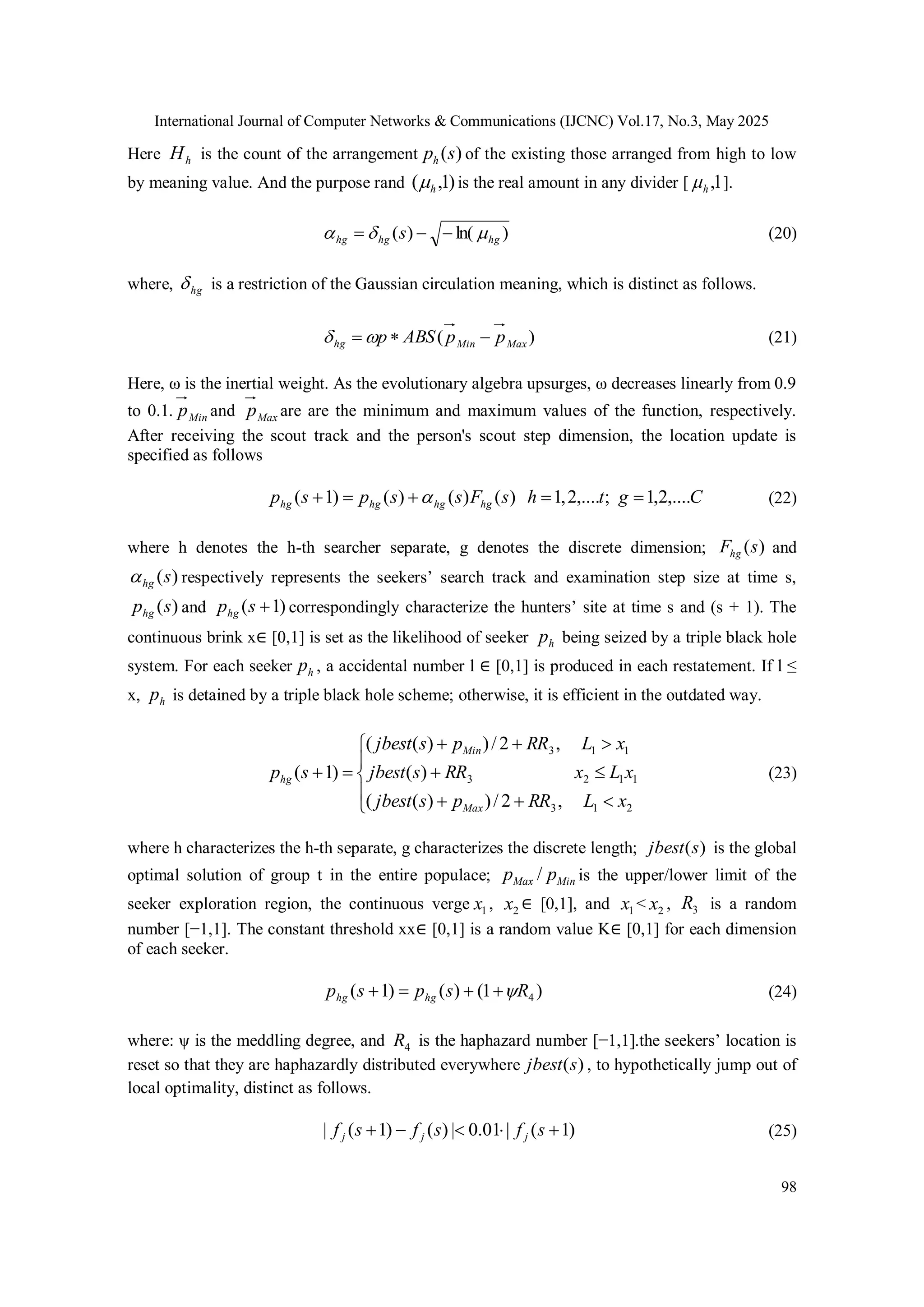 International Journal of Computer Networks & Communications (IJCNC) Vol.17, No.3, May 2025 98 Here h H is the count of the arrangement ) (s ph of the existing those arranged from high to low by meaning value. And the purpose rand ) 1 , ( h  is the real amount in any divider [ 1 , h  ]. ) ln( ) ( hg hg hg s       (20) where, hg  is a restriction of the Gaussian circulation meaning, which is distinct as follows. ) ( Max Min hg p p ABS p      (21) Here, ω is the inertial weight. As the evolutionary algebra upsurges, ω decreases linearly from 0.9 to 0.1. Min p and Max p are are the minimum and maximum values of the function, respectively. After receiving the scout track and the person's scout step dimension, the location update is specified as follows C g t h s F s s p s p hg hg hg hg ,.... 2 , 1 ; ,.... 2 , 1 ) ( ) ( ) ( ) 1 (       (22) where h denotes the h-th searcher separate, g denotes the discrete dimension; ) (s Fhg and ) (s hg  respectively represents the seekers’ search track and examination step size at time s, ) (s phg and ) 1 (  s phg correspondingly characterize the hunters’ site at time s and (s + 1). The continuous brink x∈ [0,1] is set as the likelihood of seeker h p being seized by a triple black hole system. For each seeker h p , a accidental number l ∈ [0,1] is produced in each restatement. If l ≤ x, h p is detained by a triple black hole scheme; otherwise, it is efficient in the outdated way.                2 1 3 1 1 2 3 1 1 3 , 2 / ) ) ( ( ) ( , 2 / ) ) ( ( ) 1 ( x L RR p s jbest x L x RR s jbest x L RR p s jbest s p Max Min hg (23) where h characterizes the h-th separate, g characterizes the discrete length; ) (s jbest is the global optimal solution of group t in the entire populace; Min Max p p / is the upper/lower limit of the seeker exploration region, the continuous verge 1 x , 2 x ∈ [0,1], and 1 x < 2 x , 3 R is a random number [−1,1]. The constant threshold xx∈ [0,1] is a random value K∈ [0,1] for each dimension of each seeker. ) 1 ( ) ( ) 1 ( 4 R s p s p hg hg      (24) where: ψ is the meddling degree, and 4 R is the haphazard number [−1,1].the seekers’ location is reset so that they are haphazardly distributed everywhere ) (s jbest , to hypothetically jump out of local optimality, distinct as follows. ) 1 ( | 01 . 0 | ) ( ) 1 ( |      s f s f s f j j j (25) 