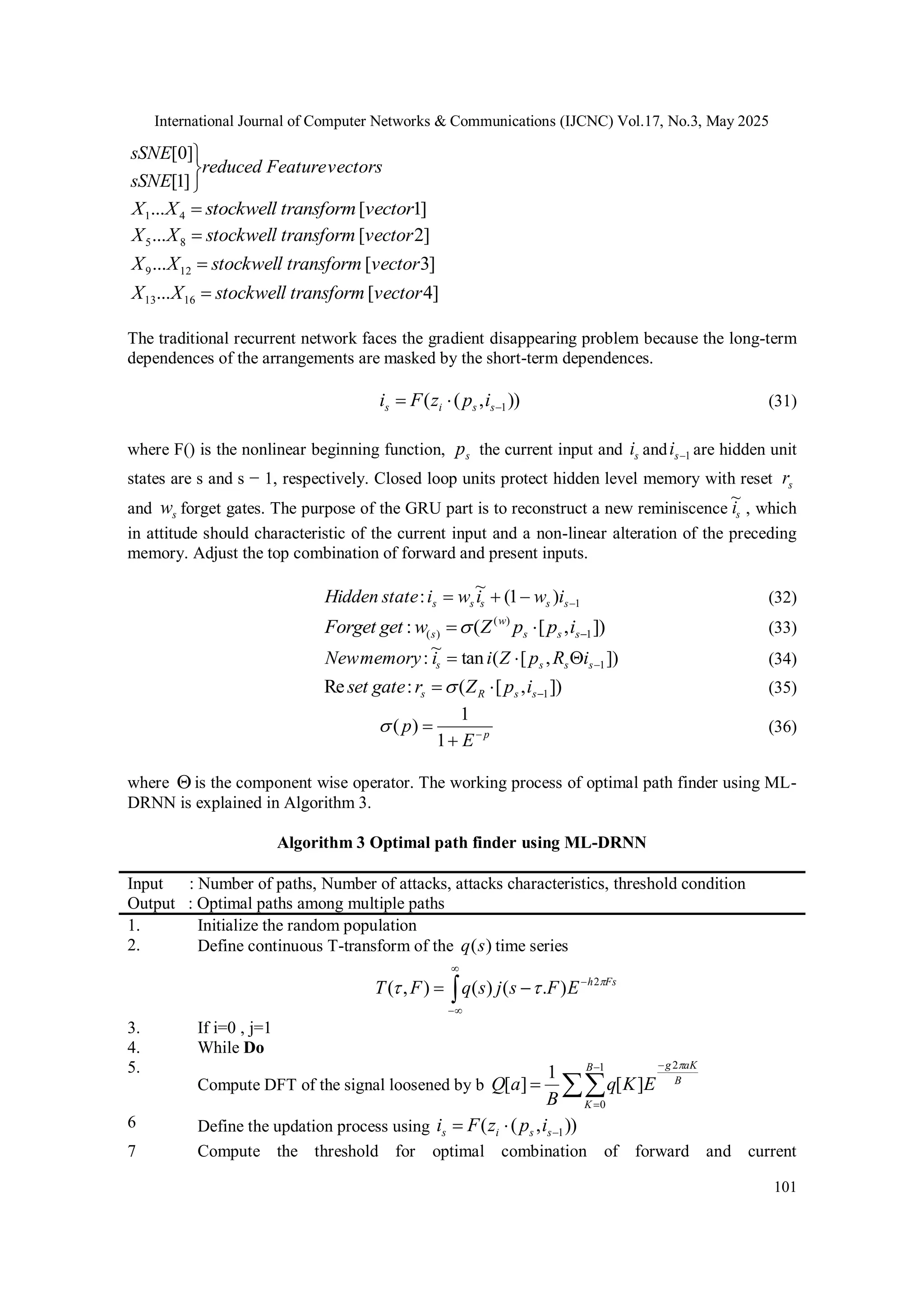 International Journal of Computer Networks & Communications (IJCNC) Vol.17, No.3, May 2025 101 vectors Feature reduced sSNE sSNE    ] 1 [ ] 0 [ ] 1 [ ... 4 1 vector transform stockwell X X  ] 2 [ ... 8 5 vector transform stockwell X X  ] 3 [ ... 12 9 vector transform stockwell X X  ] 4 [ ... 16 13 vector transform stockwell X X  The traditional recurrent network faces the gradient disappearing problem because the long-term dependences of the arrangements are masked by the short-term dependences. )) , ( ( 1    s s i s i p z F i (31) where F() is the nonlinear beginning function, s p the current input and s i and 1  s i are hidden unit states are s and s − 1, respectively. Closed loop units protect hidden level memory with reset s r and s w forget gates. The purpose of the GRU part is to reconstruct a new reminiscence s i ~ , which in attitude should characteristic of the current input and a non-linear alteration of the preceding memory. Adjust the top combination of forward and present inputs. 1 ) 1 ( ~ :     s s s s s i w i w i state Hidden (32) ]) , [ ( : 1 ) ( ) (    s s s w s i p p Z w get Forget  (33) ]) , [ ( tan ~ : 1     s s s s i R p Z i i memory New (34) ]) , [ ( : Re 1    s s R s i p Z r gate set  (35) p E p    1 1 ) (  (36) where  is the component wise operator. The working process of optimal path finder using ML- DRNN is explained in Algorithm 3. Algorithm 3 Optimal path finder using ML-DRNN Input : Number of paths, Number of attacks, attacks characteristics, threshold condition Output : Optimal paths among multiple paths 1. Initialize the random population 2. Define continuous T-transform of the ) (s q time series        Fs h E F s j s q F T    2 ) . ( ) ( ) , ( 3. If i=0 , j=1 4. While Do 5. Compute DFT of the signal loosened by b      B aK g B K E K q B a Q  2 1 0 ] [ 1 ] [ 6 Define the updation process using )) , ( ( 1    s s i s i p z F i 7 Compute the threshold for optimal combination of forward and current 
