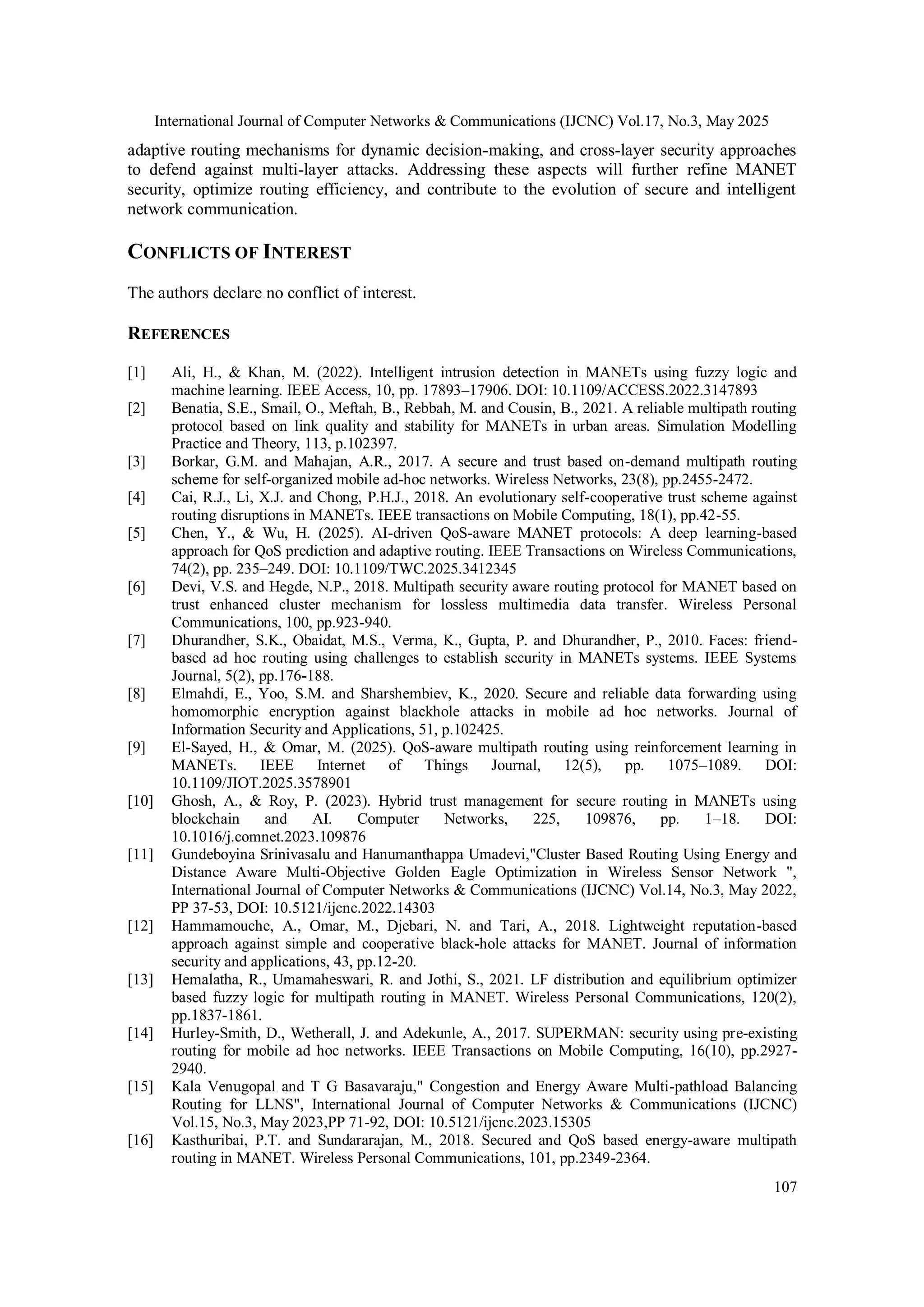 International Journal of Computer Networks & Communications (IJCNC) Vol.17, No.3, May 2025 107 adaptive routing mechanisms for dynamic decision-making, and cross-layer security approaches to defend against multi-layer attacks. Addressing these aspects will further refine MANET security, optimize routing efficiency, and contribute to the evolution of secure and intelligent network communication. CONFLICTS OF INTEREST The authors declare no conflict of interest. REFERENCES [1] Ali, H., & Khan, M. (2022). Intelligent intrusion detection in MANETs using fuzzy logic and machine learning. IEEE Access, 10, pp. 17893–17906. DOI: 10.1109/ACCESS.2022.3147893 [2] Benatia, S.E., Smail, O., Meftah, B., Rebbah, M. and Cousin, B., 2021. A reliable multipath routing protocol based on link quality and stability for MANETs in urban areas. Simulation Modelling Practice and Theory, 113, p.102397. [3] Borkar, G.M. and Mahajan, A.R., 2017. A secure and trust based on-demand multipath routing scheme for self-organized mobile ad-hoc networks. Wireless Networks, 23(8), pp.2455-2472. [4] Cai, R.J., Li, X.J. and Chong, P.H.J., 2018. An evolutionary self-cooperative trust scheme against routing disruptions in MANETs. IEEE transactions on Mobile Computing, 18(1), pp.42-55. [5] Chen, Y., & Wu, H. (2025). AI-driven QoS-aware MANET protocols: A deep learning-based approach for QoS prediction and adaptive routing. IEEE Transactions on Wireless Communications, 74(2), pp. 235–249. DOI: 10.1109/TWC.2025.3412345 [6] Devi, V.S. and Hegde, N.P., 2018. Multipath security aware routing protocol for MANET based on trust enhanced cluster mechanism for lossless multimedia data transfer. Wireless Personal Communications, 100, pp.923-940. [7] Dhurandher, S.K., Obaidat, M.S., Verma, K., Gupta, P. and Dhurandher, P., 2010. Faces: friend- based ad hoc routing using challenges to establish security in MANETs systems. IEEE Systems Journal, 5(2), pp.176-188. [8] Elmahdi, E., Yoo, S.M. and Sharshembiev, K., 2020. Secure and reliable data forwarding using homomorphic encryption against blackhole attacks in mobile ad hoc networks. Journal of Information Security and Applications, 51, p.102425. [9] El-Sayed, H., & Omar, M. (2025). QoS-aware multipath routing using reinforcement learning in MANETs. IEEE Internet of Things Journal, 12(5), pp. 1075–1089. DOI: 10.1109/JIOT.2025.3578901 [10] Ghosh, A., & Roy, P. (2023). Hybrid trust management for secure routing in MANETs using blockchain and AI. Computer Networks, 225, 109876, pp. 1–18. DOI: 10.1016/j.comnet.2023.109876 [11] Gundeboyina Srinivasalu and Hanumanthappa Umadevi,"Cluster Based Routing Using Energy and Distance Aware Multi-Objective Golden Eagle Optimization in Wireless Sensor Network ", International Journal of Computer Networks & Communications (IJCNC) Vol.14, No.3, May 2022, PP 37-53, DOI: 10.5121/ijcnc.2022.14303 [12] Hammamouche, A., Omar, M., Djebari, N. and Tari, A., 2018. Lightweight reputation-based approach against simple and cooperative black-hole attacks for MANET. Journal of information security and applications, 43, pp.12-20. [13] Hemalatha, R., Umamaheswari, R. and Jothi, S., 2021. LF distribution and equilibrium optimizer based fuzzy logic for multipath routing in MANET. Wireless Personal Communications, 120(2), pp.1837-1861. [14] Hurley-Smith, D., Wetherall, J. and Adekunle, A., 2017. SUPERMAN: security using pre-existing routing for mobile ad hoc networks. IEEE Transactions on Mobile Computing, 16(10), pp.2927- 2940. [15] Kala Venugopal and T G Basavaraju," Congestion and Energy Aware Multi-pathload Balancing Routing for LLNS", International Journal of Computer Networks & Communications (IJCNC) Vol.15, No.3, May 2023,PP 71-92, DOI: 10.5121/ijcnc.2023.15305 [16] Kasthuribai, P.T. and Sundararajan, M., 2018. Secured and QoS based energy-aware multipath routing in MANET. Wireless Personal Communications, 101, pp.2349-2364. 