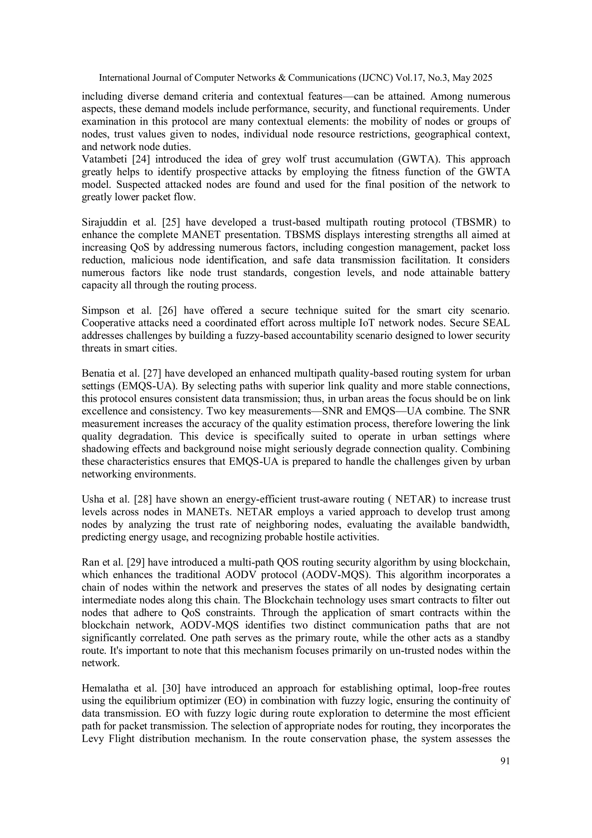 International Journal of Computer Networks & Communications (IJCNC) Vol.17, No.3, May 2025 91 including diverse demand criteria and contextual features—can be attained. Among numerous aspects, these demand models include performance, security, and functional requirements. Under examination in this protocol are many contextual elements: the mobility of nodes or groups of nodes, trust values given to nodes, individual node resource restrictions, geographical context, and network node duties. Vatambeti [24] introduced the idea of grey wolf trust accumulation (GWTA). This approach greatly helps to identify prospective attacks by employing the fitness function of the GWTA model. Suspected attacked nodes are found and used for the final position of the network to greatly lower packet flow. Sirajuddin et al. [25] have developed a trust-based multipath routing protocol (TBSMR) to enhance the complete MANET presentation. TBSMS displays interesting strengths all aimed at increasing QoS by addressing numerous factors, including congestion management, packet loss reduction, malicious node identification, and safe data transmission facilitation. It considers numerous factors like node trust standards, congestion levels, and node attainable battery capacity all through the routing process. Simpson et al. [26] have offered a secure technique suited for the smart city scenario. Cooperative attacks need a coordinated effort across multiple IoT network nodes. Secure SEAL addresses challenges by building a fuzzy-based accountability scenario designed to lower security threats in smart cities. Benatia et al. [27] have developed an enhanced multipath quality-based routing system for urban settings (EMQS-UA). By selecting paths with superior link quality and more stable connections, this protocol ensures consistent data transmission; thus, in urban areas the focus should be on link excellence and consistency. Two key measurements—SNR and EMQS—UA combine. The SNR measurement increases the accuracy of the quality estimation process, therefore lowering the link quality degradation. This device is specifically suited to operate in urban settings where shadowing effects and background noise might seriously degrade connection quality. Combining these characteristics ensures that EMQS-UA is prepared to handle the challenges given by urban networking environments. Usha et al. [28] have shown an energy-efficient trust-aware routing ( NETAR) to increase trust levels across nodes in MANETs. NETAR employs a varied approach to develop trust among nodes by analyzing the trust rate of neighboring nodes, evaluating the available bandwidth, predicting energy usage, and recognizing probable hostile activities. Ran et al. [29] have introduced a multi-path QOS routing security algorithm by using blockchain, which enhances the traditional AODV protocol (AODV-MQS). This algorithm incorporates a chain of nodes within the network and preserves the states of all nodes by designating certain intermediate nodes along this chain. The Blockchain technology uses smart contracts to filter out nodes that adhere to QoS constraints. Through the application of smart contracts within the blockchain network, AODV-MQS identifies two distinct communication paths that are not significantly correlated. One path serves as the primary route, while the other acts as a standby route. It's important to note that this mechanism focuses primarily on un-trusted nodes within the network. Hemalatha et al. [30] have introduced an approach for establishing optimal, loop-free routes using the equilibrium optimizer (EO) in combination with fuzzy logic, ensuring the continuity of data transmission. EO with fuzzy logic during route exploration to determine the most efficient path for packet transmission. The selection of appropriate nodes for routing, they incorporates the Levy Flight distribution mechanism. In the route conservation phase, the system assesses the 