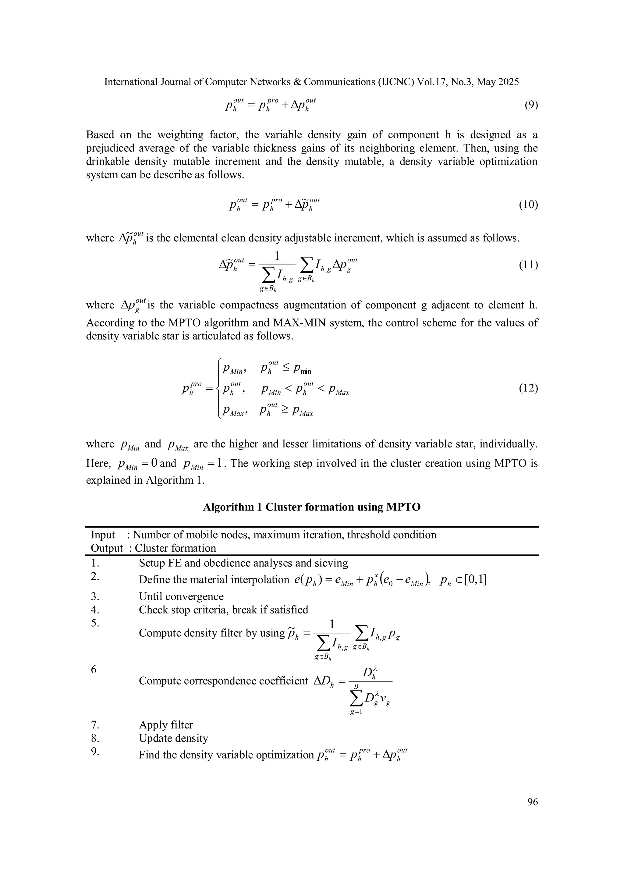 International Journal of Computer Networks & Communications (IJCNC) Vol.17, No.3, May 2025 96 out h pro h out h p p p    (9) Based on the weighting factor, the variable density gain of component h is designed as a prejudiced average of the variable thickness gains of its neighboring element. Then, using the drinkable density mutable increment and the density mutable, a density variable optimization system can be describe as follows. out h pro h out h p p p ~    (10) where out h p ~  is the elemental clean density adjustable increment, which is assumed as follows.        h h B g out g g h B g g h out h p I I p , , 1 ~ (11) where out g p  is the variable compactness augmentation of component g adjacent to element h. According to the MPTO algorithm and MAX-MIN system, the control scheme for the values of density variable star is articulated as follows.           Max out h Max Max out h Min out h out h Min pro h p p p p p p p p p p p , , , min (12) where Min p and Max p are the higher and lesser limitations of density variable star, individually. Here, 0  Min p and 1  Min p . The working step involved in the cluster creation using MPTO is explained in Algorithm 1. Algorithm 1 Cluster formation using MPTO Input : Number of mobile nodes, maximum iteration, threshold condition Output : Cluster formation 1. Setup FE and obedience analyses and sieving 2. Define the material interpolation   ] 1 , 0 [ , ) ( 0     h Min x h Min h p e e p e p e 3. Until convergence 4. Check stop criteria, break if satisfied 5. Compute density filter by using      h h B g g g h B g g h h p I I p , , 1 ~ 6 Compute correspondence coefficient     B g g g h h v D D D 1   7. Apply filter 8. Update density 9. Find the density variable optimization out h pro h out h p p p    