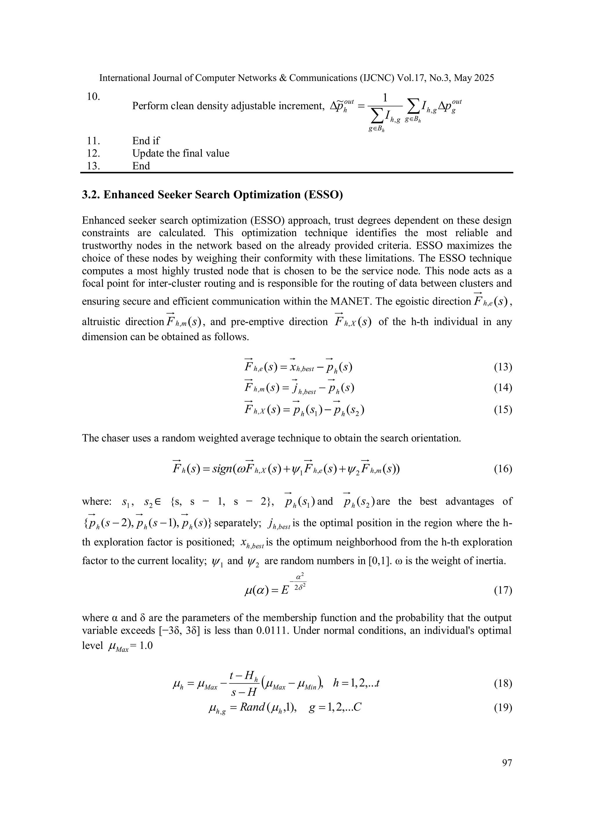 International Journal of Computer Networks & Communications (IJCNC) Vol.17, No.3, May 2025 97 10. Perform clean density adjustable increment,        h h B g out g g h B g g h out h p I I p , , 1 ~ 11. End if 12. Update the final value 13. End 3.2. Enhanced Seeker Search Optimization (ESSO) Enhanced seeker search optimization (ESSO) approach, trust degrees dependent on these design constraints are calculated. This optimization technique identifies the most reliable and trustworthy nodes in the network based on the already provided criteria. ESSO maximizes the choice of these nodes by weighing their conformity with these limitations. The ESSO technique computes a most highly trusted node that is chosen to be the service node. This node acts as a focal point for inter-cluster routing and is responsible for the routing of data between clusters and ensuring secure and efficient communication within the MANET. The egoistic direction ) ( , s F e h , altruistic direction ) ( , s F m h , and pre-emptive direction ) ( , s F X h of the h-th individual in any dimension can be obtained as follows. ) ( ) ( , , s p x s F h best h e h   (13) ) ( ) ( , , s p j s F h best h m h   (14) ) ( ) ( ) ( 2 1 , s p s p s F h h X h   (15) The chaser uses a random weighted average technique to obtain the search orientation. )) ( ) ( ) ( ( ) ( , 2 , 1 , s F s F s F sign s F m h e h X h h       (16) where: 1 s , 2 s ∈ {s, s − 1, s − 2}, ) ( 1 s ph and ) ( 2 s ph are the best advantages of )} ( ), 1 ( ), 2 ( { s p s p s p h h h   separately; best h j , is the optimal position in the region where the h- th exploration factor is positioned; best h x , is the optimum neighborhood from the h-th exploration factor to the current locality; 1  and 2  are random numbers in [0,1]. ω is the weight of inertia. 2 2 2 ) (       E (17) where α and δ are the parameters of the membership function and the probability that the output variable exceeds [−3δ, 3δ] is less than 0.0111. Under normal conditions, an individual's optimal level Max  = 1.0   t h H s H t Min Max h Max h ,... 2 , 1 ,           (18) C g Rand h g h ,... 2 , 1 ), 1 , ( ,     (19) 