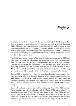 Preface
This book is meant to be a resource for anyone involved in the design, produc-
tion, overseeing, or troubleshooting of a site that employs server load balancing
(SLB). Managers and other high-level people can use this book to improve their
understanding of the overall technology. Engineers and site architects can use this
book to give insight into their designs and implementations of SLB. Technicians
can use this book to help configure and troubleshoot SLB implementations, as well
as other in-the-trenches work.
This book came about because of the almost nonexistent resources for SLB that
exist today. Most of the information and resources for an SLB implementation
come from the vendor of the particular product that you use or are looking to use.
Through my own trials and tribulations, I realized that there was a need for a
third-party resource—one that was unbiased and had the users' interests at heart.
While most or all of the vendors have good intentions in reference to what they
tell you, they can still be clouded by the bottom line of their own sales figures.
Because SLB is relatively new, there is a lack of standardized terminology for con-
cepts associated with the technology. Because of this lack of standardization, this
book adopts a particular vocabulary that, though similar, does not match the
vocabulary you may have adopted with a particular vendor. This was deliberately
done to provide an even, unbiased basis for the discussion of SLB and its termi-
nology.
This book includes a section devoted to configuring four of the SLB vendors.
Those vendors are (in alphabetical order) Alteon WebSystems (http://www.
alteonwebsystems.com); Cisco Systems, Inc., which includes their CSS-11000 (for-
merly known as Arrowpoint) line of products (http://www.cisco.com); F5 Net-
works, Inc., makers of BIG-IP (http://www.f5.com); and Foundry Networks, Inc.
(http://www.foundrynetworks.com). These are not the only vendors in the SLB
ix
 