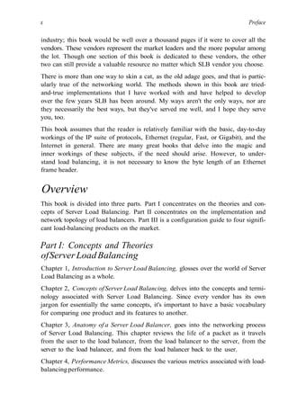 x Preface
industry; this book would be well over a thousand pages if it were to cover all the
vendors. These vendors represent the market leaders and the more popular among
the lot. Though one section of this book is dedicated to these vendors, the other
two can still provide a valuable resource no matter which SLB vendor you choose.
There is more than one way to skin a cat, as the old adage goes, and that is partic-
ularly true of the networking world. The methods shown in this book are tried-
and-true implementations that I have worked with and have helped to develop
over the few years SLB has been around. My ways aren't the only ways, nor are
they necessarily the best ways, but they've served me well, and I hope they serve
you, too.
This book assumes that the reader is relatively familiar with the basic, day-to-day
workings of the IP suite of protocols, Ethernet (regular, Fast, or Gigabit), and the
Internet in general. There are many great books that delve into the magic and
inner workings of these subjects, if the need should arise. However, to under-
stand load balancing, it is not necessary to know the byte length of an Ethernet
frame header.
Overview
This book is divided into three parts. Part I concentrates on the theories and con-
cepts of Server Load Balancing. Part II concentrates on the implementation and
network topology of load balancers. Part III is a configuration guide to four signifi-
cant load-balancing products on the market.
Part I: Concepts and Theories
ofServerLoadBalancing
Chapter 1, Introduction to Server Load Balancing, glosses over the world of Server
Load Balancing as a whole.
Chapter 2, Concepts ofServer Load Balancing, delves into the concepts and termi-
nology associated with Server Load Balancing. Since every vendor has its own
jargon for essentially the same concepts, it's important to have a basic vocabulary
for comparing one product and its features to another.
Chapter 3, Anatomy of a Server Load Balancer, goes into the networking process
of Server Load Balancing. This chapter reviews the life of a packet as it travels
from the user to the load balancer, from the load balancer to the server, from the
server to the load balancer, and from the load balancer back to the user.
Chapter 4, Performance Metrics, discusses the various metrics associated with load-
balancingperformance.
 