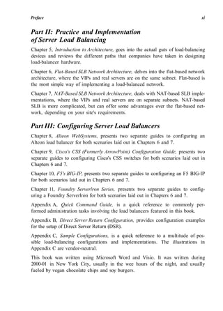 Preface xi
Part II: Practice and Implementation
of Server Load Balancing
Chapter 5, Introduction to Architecture, goes into the actual guts of load-balancing
devices and reviews the different paths that companies have taken in designing
load-balancer hardware.
Chapter 6, Flat-Based SLB Network Architecture, delves into the flat-based network
architecture, where the VIPs and real servers are on the same subnet. Flat-based is
the most simple way of implementing a load-balanced network.
Chapter 7, NAT-Based SLB Network Architecture, deals with NAT-based SLB imple-
mentations, where the VIPs and real servers are on separate subnets. NAT-based
SLB is more complicated, but can offer some advantages over the flat-based net-
work, depending on your site's requirements.
Part III: Configuring Server Load Balancers
Chapter 8, Alteon WebSystems, presents two separate guides to configuring an
Alteon load balancer for both scenarios laid out in Chapters 6 and 7.
Chapter 9, Cisco's CSS (Formerly ArrowPoint) Configuration Guide, presents two
separate guides to configuring Cisco's CSS switches for both scenarios laid out in
Chapters 6 and 7.
Chapter 10, F5's BIG-IP, presents two separate guides to configuring an F5 BIG-IP
for both scenarios laid out in Chapters 6 and 7.
Chapter 11, Foundry Serverlron Series, presents two separate guides to config-
uring a Foundry Serverlron for both scenarios laid out in Chapters 6 and 7.
Appendix A, Quick Command Guide, is a quick reference to commonly per-
formed administration tasks involving the load balancers featured in this book.
Appendix B, Direct Server Return Configuration, provides configuration examples
for the setup of Direct Server Return (DSR).
Appendix C, Sample Configurations, is a quick reference to a multitude of pos-
sible load-balancing configurations and implementations. The illustrations in
Appendix C are vendor-neutral.
This book was written using Microsoft Word and Visio. It was written during
2000-01 in New York City, usually in the wee hours of the night, and usually
fueled by vegan chocolate chips and soy burgers.
 