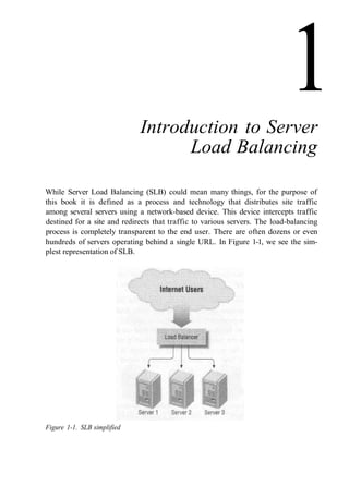 Introduction to Server
Load Balancing
While Server Load Balancing (SLB) could mean many things, for the purpose of
this book it is defined as a process and technology that distributes site traffic
among several servers using a network-based device. This device intercepts traffic
destined for a site and redirects that traffic to various servers. The load-balancing
process is completely transparent to the end user. There are often dozens or even
hundreds of servers operating behind a single URL. In Figure 1-1, we see the sim-
plest representation of SLB.
Figure 1-1. SLB simplified
1
 