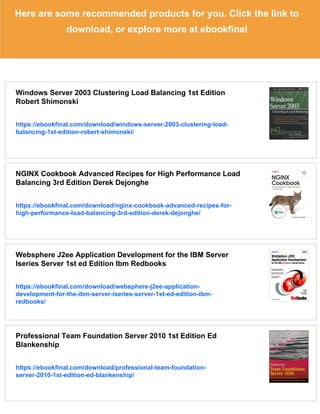 Here are some recommended products for you. Click the link to
download, or explore more at ebookfinal
Windows Server 2003 Clustering Load Balancing 1st Edition
Robert Shimonski
https://ebookfinal.com/download/windows-server-2003-clustering-load-
balancing-1st-edition-robert-shimonski/
NGINX Cookbook Advanced Recipes for High Performance Load
Balancing 3rd Edition Derek Dejonghe
https://ebookfinal.com/download/nginx-cookbook-advanced-recipes-for-
high-performance-load-balancing-3rd-edition-derek-dejonghe/
Websphere J2ee Application Development for the IBM Server
Iseries Server 1st ed Edition Ibm Redbooks
https://ebookfinal.com/download/websphere-j2ee-application-
development-for-the-ibm-server-iseries-server-1st-ed-edition-ibm-
redbooks/
Professional Team Foundation Server 2010 1st Edition Ed
Blankenship
https://ebookfinal.com/download/professional-team-foundation-
server-2010-1st-edition-ed-blankenship/
 