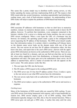 Chapter 1: Introduction to Server Load Balancing
This seems like a pretty simple way to distribute traffic among servers, so why
bother spending the money and time implementing SLB at all? The reason is that
DNS round robin has several limitations, including unpredictable load distribution,
caching issues, and a lack of fault-tolerance measures. An understanding of how
DNS works will help to explain the problems of DNS-based load balancing.
DNS 101
DNS associates IP addresses with hostnames so that we don't have to memorize
numbers; instead, we memorize domain names. A computer needs to know the IP
address, however. To perform that translation, every computer connected to the
Internet, whether it be a server or a dialup user's home machine, has one or more
DNS servers configured. When a user types the URL of a hostname into his
browser, for instance, the operating system sends a query to the configured DNS
server requesting the IP address of that hostname. The DNS server doesn't usually
have that information (unless it is cached, which is something we'll discuss later),
so the domain name server looks up the domain name with one of the root
servers. The root servers do not have the IP address information either, but they
know who does, and report that to the user's DNS server. (Servers with the appro-
priate DNS information are known as the authoritative DNS servers. There are usu-
ally at least two listed for a domain, and you can find out what they are by using
the whois utility supplied by most Unix distributions, or through several domain-
registration web sites.) The query goes out to the authoritative name server, the IP
address is reported back, and in a matter of seconds the web site appears on the
user's screen. The entire process works like this:
1. The user types the URL into the browser.
2. The OS makes a DNS request to the configured DNS server.
3. The DNS server sees if it has that IP address cached. If not, it makes a query
to the root servers to see what DNS servers have the information.
4. The root servers reply back with an authoritative DNS server for the requested
hostname.
5. The DNS server makes a query to the authoritative DNS server and receives a
response.
Caching issues
Many of the limitations of DNS round robin are caused by DNS caching. To pre-
vent DNS servers from being hammered with requests, and to keep bandwidth uti-
lization low, DNS servers employ quite a bit of DNS caching. Since DNS
information typically changes very little, this is fine for normal functions. When a
DNS server goes out and gets a DNS entry, it caches that entry until the entry
 