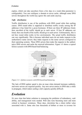Evolution
expires, which can take anywhere from a few days to a week (that parameter is
configurable). You can configure a domain to never cache, although some DNS
servers throughout the world may ignore this and cache anyway.
Traffic distribution
Traffic distribution is one of the problems with DNS round robin that caching
causes. DNS round robin is supposed to distribute traffic evenly among the IP
addresses it has listed for a given hostname. If there are three IP addresses listed,
then one-third of the traffic should go to each server. If four IP addresses are
listed, then one-fourth of the traffic should go to each server. Unfortunately, this is
not how round robin works in live environments. The actual traffic distribution
can vary significantly. This is because individual users do not make requests to the
authoritative name servers; they make requests to the name servers configured in
their operating systems. Those DNS servers then make the requests to the authori-
tative DNS servers and cache the received information. Figure 1-3 shows a typical
failure scenario with DNS-based load balancing.
Figure 1-3- Afailure scenario with DNS-based load balancing
The lack of DNS update speed is also an issue when demand increases suddenly,
and more servers are required quickly. Any new server entries in DNS take a while
to propagate, which makes scaling a site's capacity quickly difficult.
Evolution
It's now clear that better solutions to managing the problems of redundancy, scal-
ability, and management were needed. Web sites were becoming more and more
critical to business' existences. These days, downtime has a direct dollar value
associated with it. Some sites lose thousands of dollars or more in revenue for
 