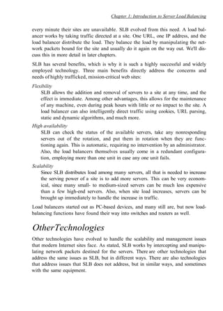 Chapter 1: Introduction to Server Load Balancing
every minute their sites are unavailable. SLB evolved from this need. A load bal-
ancer works by taking traffic directed at a site. One URL, one IP address, and the
load balancer distribute the load. They balance the load by manipulating the net-
work packets bound for the site and usually do it again on the way out. We'll dis-
cuss this in more detail in later chapters.
SLB has several benefits, which is why it is such a highly successful and widely
employed technology. Three main benefits directly address the concerns and
needs of highly trafficked, mission-critical web sites:
Flexibility
SLB allows the addition and removal of servers to a site at any time, and the
effect is immediate. Among other advantages, this allows for the maintenance
of any machine, even during peak hours with little or no impact to the site. A
load balancer can also intelligently direct traffic using cookies, URL parsing,
static and dynamic algorithms, and much more.
High availability
SLB can check the status of the available servers, take any nonresponding
servers out of the rotation, and put them in rotation when they are func-
tioning again. This is automatic, requiring no intervention by an administrator.
Also, the load balancers themselves usually come in a redundant configura-
tion, employing more than one unit in case any one unit fails.
Scalability
Since SLB distributes load among many servers, all that is needed to increase
the serving power of a site is to add more servers. This can be very econom-
ical, since many small- to medium-sized servers can be much less expensive
than a few high-end servers. Also, when site load increases, servers can be
brought up immediately to handle the increase in traffic.
Load balancers started out as PC-based devices, and many still are, but now load-
balancing functions have found their way into switches and routers as well.
OtherTechnologies
Other technologies have evolved to handle the scalability and management issues
that modern Internet sites face. As stated, SLB works by intercepting and manipu-
lating network packets destined for the servers. There are other technologies that
address the same issues as SLB, but in different ways. There are also technologies
that address issues that SLB does not address, but in similar ways, and sometimes
with the same equipment.
 