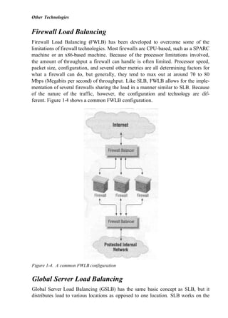 Other Technologies
Firewall Load Balancing
Firewall Load Balancing (FWLB) has been developed to overcome some of the
limitations of firewall technologies. Most firewalls are CPU-based, such as a SPARC
machine or an x86-based machine. Because of the processor limitations involved,
the amount of throughput a firewall can handle is often limited. Processor speed,
packet size, configuration, and several other metrics are all determining factors for
what a firewall can do, but generally, they tend to max out at around 70 to 80
Mbps (Megabits per second) of throughput. Like SLB, FWLB allows for the imple-
mentation of several firewalls sharing the load in a manner similar to SLB. Because
of the nature of the traffic, however, the configuration and technology are dif-
ferent. Figure 1-4 shows a common FWLB configuration.
Figure 1-4. A common FWLB configuration
Global Server Load Balancing
Global Server Load Balancing (GSLB) has the same basic concept as SLB, but it
distributes load to various locations as opposed to one location. SLB works on the
 