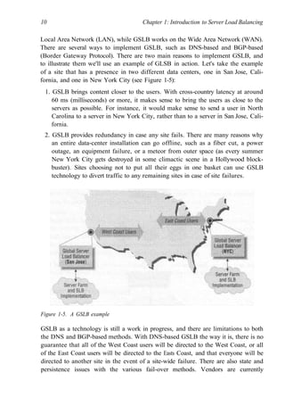 10 Chapter 1: Introduction to Server Load Balancing
Local Area Network (LAN), while GSLB works on the Wide Area Network (WAN).
There are several ways to implement GSLB, such as DNS-based and BGP-based
(Border Gateway Protocol). There are two main reasons to implement GSLB, and
to illustrate them we'll use an example of GLSB in action. Let's take the example
of a site that has a presence in two different data centers, one in San Jose, Cali-
fornia, and one in New York City (see Figure 1-5):
1. GSLB brings content closer to the users. With cross-country latency at around
60 ms (milliseconds) or more, it makes sense to bring the users as close to the
servers as possible. For instance, it would make sense to send a user in North
Carolina to a server in New York City, rather than to a server in San Jose, Cali-
fornia.
2. GSLB provides redundancy in case any site fails. There are many reasons why
an entire data-center installation can go offline, such as a fiber cut, a power
outage, an equipment failure, or a meteor from outer space (as every summer
New York City gets destroyed in some climactic scene in a Hollywood block-
buster). Sites choosing not to put all their eggs in one basket can use GSLB
technology to divert traffic to any remaining sites in case of site failures.
Figure 1-5. A GSLB example
GSLB as a technology is still a work in progress, and there are limitations to both
the DNS and BGP-based methods. With DNS-based GSLB the way it is, there is no
guarantee that all of the West Coast users will be directed to the West Coast, or all
of the East Coast users will be directed to the Easts Coast, and that everyone will be
directed to another site in the event of a site-wide failure. There are also state and
persistence issues with the various fail-over methods. Vendors are currently
 