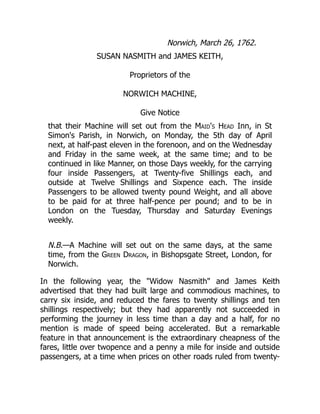 Norwich, March 26, 1762.
SUSAN NASMITH and JAMES KEITH,
Proprietors of the
NORWICH MACHINE,
Give Notice
that their Machine will set out from the Maid's Head Inn, in St
Simon's Parish, in Norwich, on Monday, the 5th day of April
next, at half-past eleven in the forenoon, and on the Wednesday
and Friday in the same week, at the same time; and to be
continued in like Manner, on those Days weekly, for the carrying
four inside Passengers, at Twenty-five Shillings each, and
outside at Twelve Shillings and Sixpence each. The inside
Passengers to be allowed twenty pound Weight, and all above
to be paid for at three half-pence per pound; and to be in
London on the Tuesday, Thursday and Saturday Evenings
weekly.
N.B.—A Machine will set out on the same days, at the same
time, from the Green Dragon, in Bishopsgate Street, London, for
Norwich.
In the following year, the "Widow Nasmith" and James Keith
advertised that they had built large and commodious machines, to
carry six inside, and reduced the fares to twenty shillings and ten
shillings respectively; but they had apparently not succeeded in
performing the journey in less time than a day and a half, for no
mention is made of speed being accelerated. But a remarkable
feature in that announcement is the extraordinary cheapness of the
fares, little over twopence and a penny a mile for inside and outside
passengers, at a time when prices on other roads ruled from twenty-
 