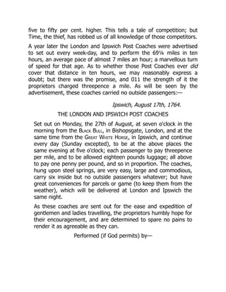five to fifty per cent. higher. This tells a tale of competition; but
Time, the thief, has robbed us of all knowledge of those competitors.
A year later the London and Ipswich Post Coaches were advertised
to set out every week-day, and to perform the 69¼ miles in ten
hours, an average pace of almost 7 miles an hour; a marvellous turn
of speed for that age. As to whether those Post Coaches ever did
cover that distance in ten hours, we may reasonably express a
doubt; but there was the promise, and 011 the strength of it the
proprietors charged threepence a mile. As will be seen by the
advertisement, these coaches carried no outside passengers:—
Ipswich, August 17th, 1764.
THE LONDON AND IPSWICH POST COACHES
Set out on Monday, the 27th of August, at seven o'clock in the
morning from the Black Bull, in Bishopsgate, London, and at the
same time from the Great White Horse, in Ipswich, and continue
every day (Sunday excepted), to be at the above places the
same evening at five o'clock; each passenger to pay threepence
per mile, and to be allowed eighteen pounds luggage; all above
to pay one penny per pound, and so in proportion. The coaches,
hung upon steel springs, are very easy, large and commodious,
carry six inside but no outside passengers whatever; but have
great conveniences for parcels or game (to keep them from the
weather), which will be delivered at London and Ipswich the
same night.
As these coaches are sent out for the ease and expedition of
gentlemen and ladies travelling, the proprietors humbly hope for
their encouragement, and are determined to spare no pains to
render it as agreeable as they can.
Performed (if God permits) by—
 