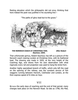 fleeting elevation which the philosophic did not envy, thinking that
here indeed the poet was justified in his sounding line—
"The paths of glory lead but to the grave."
THE NORWICH COACH AT CHRISTMAS TIDE. After Robert
Seymour, 1835.
That unfortunate genius, Robert Seymour, has left us a picture of the
Norwich coach nearing London at Christmas time, with its feathered
load. The drawing was made in 1835, at the very height of the
Coaching Age, and shows from his own observation with what
ingenuity every rail and projection was used to hang the birds from.
Another highly specialised branch of traffic, which only left the road
on the opening of the railway, was the constant service of fish
waggons running between Harwich, Colchester and London, at the
then express speed of 8 miles an hour.
V I I
Between the early days of coaching and the end of that period, many
changes took place on the Norwich Road. So late as 1798, the Mail,
 