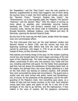 the "Expedition," and the "Post Coach" were the only coaches to
Norwich, supplemented by three road waggons; two of them doing
the journey twice a week, the third setting out weekly. Later came
the "Norwich Times," "Gurney's Original Day Coach," the
"Phænomenon," as it was originally spelt; the "Magnet," the Ipswich
"Shannon," and the Ipswich "Blue." With the object of serving as
many places as possible, and, incidentally, securing heavier
bookings, the "Times" and Gurney's coaches took a somewhat
circuitous route, leaving the direct road at Chelmsford, and going
through Braintree, Halstead, Sudbury, Long Melford and Bury St
Edmunds, rejoining the Norwich Road at Scole.
But the lord of the road was the Mail Coach, beside which the stages
were very commonplace affairs.
The first mail-coach that ever ran the road between London and
Norwich started in March 1785, and the service was from the
beginning continued daily. Before that time the mails had been
carried by post-boys, who began in 1741 to go six days a week
instead of three, as they formerly had done.
Mail-coaches are entirely things of the past, for the modern coaching
revival has only brought back the smart stages and drags of the last
years of the Coaching Age. The mails were expensive and exclusive
affairs, constructed to carry only nine persons; four inside and five
out, including coachman and guard. For the higher fares passengers
paid they had not always the satisfaction of travelling faster than on
the stages; but perhaps there was some dignity attaching to a seat
on the mail which was lacking on ordinary coaches. And certainly
they were surrounded by pomp and circumstance. The guard wore a
scarlet coat and went armed with pistol, sword and blunderbuss;
not, of course, for the protection of the passengers, but for the safe-
guarding of His Majesty's mails. And everything gave place, as a
matter of right and not merely courtesy, to the mail. Surly pikemen
swung open their gates and asked no toll, for it was one of the
privileges of the mail to go toll-free, and the highwaymen, if they
walked in the ways of caution, left the gorgeous conveyance
 
