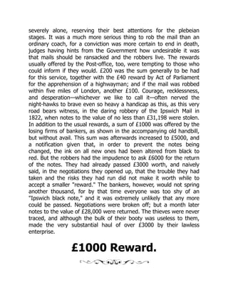 severely alone, reserving their best attentions for the plebeian
stages. It was a much more serious thing to rob the mail than an
ordinary coach, for a conviction was more certain to end in death,
judges having hints from the Government how undesirable it was
that mails should be ransacked and the robbers live. The rewards
usually offered by the Post-office, too, were tempting to those who
could inform if they would. £200 was the sum generally to be had
for this service, together with the £40 reward by Act of Parliament
for the apprehension of a highwayman; and if the mail was robbed
within five miles of London, another £100. Courage, recklessness,
and desperation—whichever we like to call it—often nerved the
night-hawks to brave even so heavy a handicap as this, as this very
road bears witness, in the daring robbery of the Ipswich Mail in
1822, when notes to the value of no less than £31,198 were stolen.
In addition to the usual rewards, a sum of £1000 was offered by the
losing firms of bankers, as shown in the accompanying old handbill,
but without avail. This sum was afterwards increased to £5000, and
a notification given that, in order to prevent the notes being
changed, the ink on all new ones had been altered from black to
red. But the robbers had the impudence to ask £6000 for the return
of the notes. They had already passed £3000 worth, and naively
said, in the negotiations they opened up, that the trouble they had
taken and the risks they had run did not make it worth while to
accept a smaller "reward." The bankers, however, would not spring
another thousand, for by that time everyone was too shy of an
"Ipswich black note," and it was extremely unlikely that any more
could be passed. Negotiations were broken off; but a month later
notes to the value of £28,000 were returned. The thieves were never
traced, and although the bulk of their booty was useless to them,
made the very substantial haul of over £3000 by their lawless
enterprise.
£1000 Reward.
 