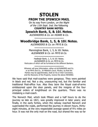 STOLEN
FROM THE IPSWICH MAIL
On its way from London, on the Night
of the 11th Sept. Inst. the following
COUNTRY BANK NOTES:
Ipswich Bank, 5, & 10l. Notes.
ALEXANDERS & Co. on HOARE & Co.
Woodbridge Bank, 1, 5, & 10l. Notes.
ALEXANDERS & Co. on FRYS & Co.
Manningtree Bank, 1, 5, & 10l. Notes.
ALEXANDER & Co. on FRYS & Co.
Hadleigh Bank, 1, 5, & 10l. Notes.
ALEXANDER & Co. on FRYS & Co.
Particulars of which will be furnished at the different Bankers.
Whoever will give Information, either at ALEXANDERS and Co.
or at FRYS and Co., St Mildred's Court, Poultry, so that the
Parties may be apprehended, shall on his or their Conviction,
and the Recovery of the Property, receive the above REWARD.
We have said that mail-coaches were gorgeous. They were painted
in black and red. Not a shy, unassuming red, but the familiar and
traditional Post-office hue. Also they bore the Royal coat-of-arms
emblazoned upon the door panels, and the insignia of the four
principal orders of knighthood on the quarters. There was no
mistaking a mail-coach.
The Norwich Mail, which took fifteen and a half hours to do the
journey so late as 1821, was greatly improved in later years; and
finally, in the early forties, when the railway reached Norwich and
superseded the roads, performed the journey in eleven hours, thirty-
eight minutes, at the very respectable average speed of 9½ miles an
hour. It was not the only mail on the road, but shared the way so far
 