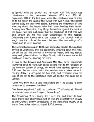 as Ipswich with the Ipswich and Yarmouth Mail. This coach was
unfortunate on two occasions between 1835 and 1839. On
September 28th in the first year, when the coachman was climbing
on to his box in the yard of the "Swan with Two Necks," the horses
started away on their own accord, tumbling the coachman off and
knocking down the helper who had been holding their heads.
Dashing into Cheapside, they flung themselves against the back of
the Poole Mail with such force that the coachman of that mail was
also thrown off. He was taken unconscious to the hospital.
Continuing their furious rush, the horses of the Ipswich Mail at
length ran the pole of the coach between the iron railings of a
house, and so were stopped.
The second happening, in 1839, was somewhat similar. The mail had
arrived at Colchester, and the coachman, throwing down the reins,
got off the box. No one was at the horses' heads, and they started
away and galloped down the High Street, until the near leader fell
and broke his neck, stopping the team.
It was by the Ipswich and Yarmouth Mail that David Copperfield
journeyed down to Yarmouth on his second visit to Mr Peggotty. In
the ordinary course of things, he would have reached Ipswich at
3·12 a.m. But on this occasion the weather was a potent factor in
causing delay. He occupied the box seat, and remarked upon the
look of the sky to the coachman while yet on the first stage out of
London.
"Don't you think that a very remarkable sky?" he asked; "I don't
remember to have seen one like it."
"Nor I—not equal to it," said the coachman. "That's mist, sir. There'll
be mischief done at sea, I expect, before long."
The description of this stormy sky is very fine, and seems to have
been drawn from observation; just as true and as effective in its way
as Old Crome's billowy cloudscapes, in his Mousehold Heath, or as
any of Constable's rain-surcharged Suffolk scenes.
 