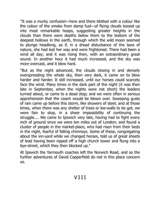 "It was a murky confusion—here and there blotted with a colour like
the colour of the smoke from damp fuel—of flying clouds tossed up
into most remarkable heaps, suggesting greater heights in the
clouds than there were depths below them to the bottom of the
deepest hollows in the earth, through which the wild moon seemed
to plunge headlong, as if, in a dread disturbance of the laws of
nature, she had lost her way and were frightened. There had been a
wind all day; and it was rising then, with an extraordinary great
sound. In another hour it had much increased, and the sky was
more overcast, and it blew hard.
"But as the night advanced, the clouds closing in and densely
overspreading the whole sky, then very dark, it came on to blow
harder and harder. It still increased, until our horses could scarcely
face the wind. Many times in the dark part of the night (it was then
late in September, when the nights were not short) the leaders
turned about, or came to a dead stop; and we were often in serious
apprehension that the coach would be blown over. Sweeping gusts
of rain came up before this storm, like showers of steel; and at those
times, when there was any shelter of trees or lee-walls to be got, we
were fain to stop, in a sheer impossibility of continuing the
struggle.... We came to Ipswich very late, having had to fight every
inch of ground since we were ten miles out of London; and found a
cluster of people in the market-place, who had risen from their beds
in the night, fearful of falling chimneys. Some of these, congregating
about the inn-yard while we changed horses, told us of great sheets
of lead having been ripped off a high church tower and flung into a
bye-street, which they then blocked up."
At Ipswich the Yarmouth coaches left the Norwich Road, and so the
further adventures of David Copperfield do not in this place concern
us.
V I I I
 