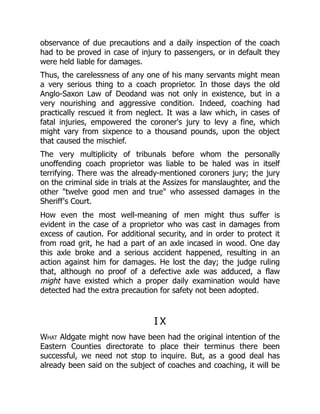 observance of due precautions and a daily inspection of the coach
had to be proved in case of injury to passengers, or in default they
were held liable for damages.
Thus, the carelessness of any one of his many servants might mean
a very serious thing to a coach proprietor. In those days the old
Anglo-Saxon Law of Deodand was not only in existence, but in a
very nourishing and aggressive condition. Indeed, coaching had
practically rescued it from neglect. It was a law which, in cases of
fatal injuries, empowered the coroner's jury to levy a fine, which
might vary from sixpence to a thousand pounds, upon the object
that caused the mischief.
The very multiplicity of tribunals before whom the personally
unoffending coach proprietor was liable to be haled was in itself
terrifying. There was the already-mentioned coroners jury; the jury
on the criminal side in trials at the Assizes for manslaughter, and the
other "twelve good men and true" who assessed damages in the
Sheriff's Court.
How even the most well-meaning of men might thus suffer is
evident in the case of a proprietor who was cast in damages from
excess of caution. For additional security, and in order to protect it
from road grit, he had a part of an axle incased in wood. One day
this axle broke and a serious accident happened, resulting in an
action against him for damages. He lost the day; the judge ruling
that, although no proof of a defective axle was adduced, a flaw
might have existed which a proper daily examination would have
detected had the extra precaution for safety not been adopted.
I X
What Aldgate might now have been had the original intention of the
Eastern Counties directorate to place their terminus there been
successful, we need not stop to inquire. But, as a good deal has
already been said on the subject of coaches and coaching, it will be
 