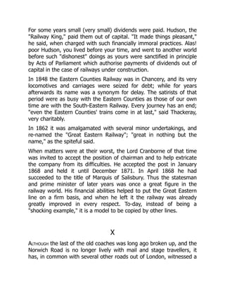 For some years small (very small) dividends were paid. Hudson, the
"Railway King," paid them out of capital. "It made things pleasant,"
he said, when charged with such financially immoral practices. Alas!
poor Hudson, you lived before your time, and went to another world
before such "dishonest" doings as yours were sanctified in principle
by Acts of Parliament which authorise payments of dividends out of
capital in the case of railways under construction.
In 1848 the Eastern Counties Railway was in Chancery, and its very
locomotives and carriages were seized for debt; while for years
afterwards its name was a synonym for delay. The satirists of that
period were as busy with the Eastern Counties as those of our own
time are with the South-Eastern Railway. Every journey has an end;
"even the Eastern Counties' trains come in at last," said Thackeray,
very charitably.
In 1862 it was amalgamated with several minor undertakings, and
re-named the "Great Eastern Railway"; "great in nothing but the
name," as the spiteful said.
When matters were at their worst, the Lord Cranborne of that time
was invited to accept the position of chairman and to help extricate
the company from its difficulties. He accepted the post in January
1868 and held it until December 1871. In April 1868 he had
succeeded to the title of Marquis of Salisbury. Thus the statesman
and prime minister of later years was once a great figure in the
railway world. His financial abilities helped to put the Great Eastern
line on a firm basis, and when he left it the railway was already
greatly improved in every respect. To-day, instead of being a
"shocking example," it is a model to be copied by other lines.
X
Although the last of the old coaches was long ago broken up, and the
Norwich Road is no longer lively with mail and stage travellers, it
has, in common with several other roads out of London, witnessed a
 