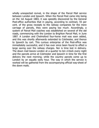 wholly unexpected revival, in the shape of the Parcel Mail service
between London and Ipswich. When the Parcel Post came into being
on the 1st August 1883, it was speedily discovered by the General
Post-office authorities that in paying, according to contract, 55 per
cent. of the gross receipts to the railway companies for the mere
carriage of parcels, they were paying too much. Accordingly, a
system of Parcel Mail coaches was established on several of the old
roads, commencing with the London to Brighton Parcel Mail, in June
1887. A London and Chelmsford four-horse mail was soon added,
and this was shortly afterwards extended to Colchester, and thence
to Ipswich by cart. This curious enterprise of the Post-office was
immediately successful, and it has ever since been found to effect a
large saving over the railway charges. Nor is time lost in delivery.
The down mail leaves London at a quarter to ten o'clock every night
and the parcels arrive at Colchester and Ipswich in time for the first
delivery the next morning; while the country parcels come up to
London by an equally early hour. The way in which the service is
worked will be gathered from the accompanying official way-sheet of
the down mails.
 