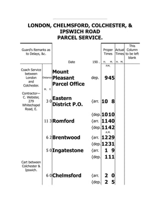 LONDON, CHELMSFORD, COLCHESTER, &
IPSWICH ROAD
PARCEL SERVICE.
Guard's Remarks as
to Delays, &c.
Proper
Times
Actual
Times
This
Column
to be left
blank
Date 190 . H. M. H. M.
P.M.
Coach Service
between
London
and
Colchester.
Distance
Mount
Pleasant
Parcel Office
dep. 945
M. F.
Contractor—
C. Webster,
279
Whitechapel
Road, E.
3 0
Eastern
District P.O.
{arr. 10 8
{dep.1010
11 3 Romford {arr. 1140
{dep.1142
A.M.
6 2 Brentwood {arr. 1229
{dep.1231
5 0 Ingatestone {arr. 1 9
{dep. 111
Cart between
Colchester &
Ipswich.
6 0 Chelmsford {arr. 2 0
{dep. 2 5
 