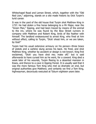 Whitechapel Road and Leman Street, which, together with the "Old
Red Lion," adjoining, stands on a site made historic by Dick Turpin's
lurid career.
It was in the yard of the old house that Turpin shot Matthew King in
1737. He had stolen a fine horse belonging to a Mr Major, near the
"Green Man," Epping, and had been traced by means of the animal
to the inn, where he was found by the Bow Street runners in
company with Matthew and Robert King, birds of like feather with
himself. The landlord endeavoured to arrest King, who fired at him
without effect, calling to Turpin, "Dick! shoot him, or we are taken,
by God!"
Turpin had his usual extensive armoury on his person—three brace
of pistols and a carbine slung across his back. He fired, and shot
Matthew King, whether by accident or design is not known. King first
exclaimed, "Dick! you have shot me; make off," but is said
afterwards to have cursed him as he went, for a coward. King died a
week later of his wounds, Turpin fleeing to a deserted mansion in
Essex, and thence to a cave in Epping Forest. It is usually said that it
was the more famous Tom King who met so dramatic an end, but
original authorities give Matthew; and certainly we find a Tom King,
highwayman, decorously executed at Tyburn eighteen years later.
 