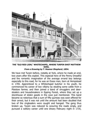 THE "OLD RED LION," WHITECHAPEL, WHERE TURPIN SHOT MATTHEW
KING.
From a Drawing by T. Hosmer Shepherd, 1854.
We have met Turpin before, notably at York, where he made an end,
two years after this exploit. This especial hero of the Penny Dreadful
and the romantic imagination of the average errand boy belongs
especially to this road, for he was an Essex man, born at Hempstead
in 1705. Apprenticed to a Whitechapel butcher in his youth, he
commenced his career of low villainy by stealing some cattle from a
Plaistow farmer, and then joined a band of smugglers and deer-
stealers and housebreakers in Epping Forest, where they set up a
storehouse of stolen goods in the cave just mentioned. This band
became so notorious that a sum of fifty guineas was soon offered for
their arrest; but it was not until the amount had been doubled that
two of the ringleaders were caught and hanged. The gang thus
broken up, Turpin was reduced to scouring the roads singly, and
pursued a solitary career until one dreary February night in 1735,
 