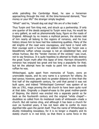 while patrolling the Cambridge Road, he saw a horseman
approaching through the mist. At the time-honoured demand, "Your
money or your life!" the stranger simply laughed.
"What!" said he, "should dog eat dog? We are of a like trade."
Thus Turpin and Tom King met, and struck up a partnership. If only
one quarter of the deeds assigned to Turpin were true, his would be
a very gallant, as well as phenomenally busy, figure on the roads of
England. Although by no means a mythical person, the stories told
of him nearly all belong to the regions of romance, and his true
history shows him to have had few redeeming qualities. Many of the
old knights of the road were courageous, and hand in hand with
their courage went a humour not seldom kindly; but Turpin was a
bloodthirsty ruffian whose courage is not an established fact, and
whose humour, like the "tender mercies of the wicked," was cruel,
not to say ferocious. It is quite hopeless to attempt to finally destroy
the great Turpin myth after this lapse of time: Harrison Ainsworth's
romance has enjoyed too great and too long a popularity for that;
but let the attempt here be made to paint him as the cowardly
ruffian he was.
Whitechapel, quite apart from memories of Turpin, owns an
unenviable repute, and its very name is a synonym for villainy. Its
bad savour, however, goes back no greater distance in time than the
first half of the eighteenth century, for until that period it was not
built upon, and indeed "Whitechapel Common" was spoken of so
late as 1761, maps proving the old church to have been quite rural
at that date. Originally a chapel-of-ease to the great mother-parish
of Stepney, the district was erected into a separate parish so far
back as the fourteenth century and the original "white chapel"—
doubtless so called from its mediæval coats of whitewash—made a
church. But old names cling, and although it has been a church for
over six hundred years, it has not been able to confer its more
dignified title upon the parish itself. Thus the name of Whitechapel is
doubly misleading nowadays, for it is no longer a chapelry and its
stately church is in red brick; so that there is some force in the
 