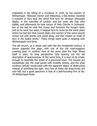 originated in the killing of a murderer, in 1429, by the women of
Whitechapel. "Between Estren and Witsontyd, a fals Breton mordred
a wydewe in here bed, the which find hym for almasse withought
Algate, in the suburbes of London, and bar away alle that sche
hadde, and afterwards he toke socour of Holy Chirche in Suthwark;
but at the last he took the crosse and forswore the kynge's land;
and as he went hys waye, it happyd hym to come be the same place
where he had don that cursed dede, and women of the same parysh
comen out with stones and canell dong, and ther maden an ende of
hym in the hyghe strete." These things seem quite in keeping with
Whitechapel's evil fame.
The old church, as it stood until well into the nineteenth century, is
shown opposite this page, with one of the old road-waggons
crawling past. In another view of the same date the High Street
itself is seen, its long perspective fully bearing out the old
description of spaciousness. At the same time, it is seen to be empty
enough to resemble the street of a provincial town. The houses are
exceedingly old, the road paved with knobbly stones, and the shop
windows artfully constructed with the apparent object of obstructing
instead of admitting the light. Very few of these old shop-fronts are
now left, but a good specimen is that of a bell-founding firm at No.
34 Whitechapel Road.
 