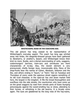 WHITECHAPEL ROAD IN THE COACHING AGE.
This old picture has long ceased to be representative of
Whitechapel's everyday aspect. The coach has long ago whirled
away into limbo, the elegantly-dressed groups have been gathered
to Abraham's, or another's, bosom, and Whitechapel knows their
kind no more. Bustle, and a dismal overcrowding of carts, waggons,
costermongers' barrows, tram-cars and omnibuses are more
characteristic of to-day. Also, the Jewish element is very
pronounced; chiefly foreign Jews, inconceivably dirty. Many of the
shop-fronts bear the names of Cohen, Abraham, Solomon and the
like, and others ending in "baum," or "heim." But on Tuesdays and
Thursdays of every week the spacious street regains something of
its old rural character, in the open-air hay and straw market held
here, the largest in the kingdom. It fills the broad thoroughfare and
overflows into the side streets: the countrymen who have come up
on the great waggons by road from remote parts of Essex lounging
picturesquely against the sweet-smelling hay or straw, attending to
their horses, or refreshing in the old taverns. It is Arcady come
again. The eyes are gladdened by the long vista of the hay-wains,
 
