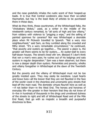 and the nose gratefully inhales the rustic scent of their heaped-up
loads. It is true that Central Londoners also have their so-called
Haymarket, but hay is the least likely of articles to be purchased
there in these days.
What do they think, those countrymen, of the Whitechapel folks, the
"chickaleary blokes," used, as a writer in the middle of the
nineteenth century remarked, to "all sorts of high and low villainy,"
from robbery with violence to "prigging a wipe," and the selling of
painted sparrows for canaries? Nor was Whitechapel a desirable
place when Mr Pickwick travelled to Ipswich. "Not a wery nice
neighbourhood," said Sam, as they rumbled along the crowded and
filthy street. "It's a wery remarkable circumstance," he continued,
"that poverty and oysters go together.... The poorer a place is, the
greater call there seems to be for oysters.... An oyster-stall to every
half-dozen houses. The street's lined vith 'em. Blessed if I don't think
that ven a man's wery poor, he rushes out of his lodgings and eats
oysters in regular desperation." Sam was a keen observer; but there
is now a deeper depth than oysters. Periwinkles and poverty; whelks
and villainy foregather in Whitechapel at the dawn of the Twentieth
Century.
But the poverty and the villainy of Whitechapel must not be too
greatly insisted upon. They may easily be overdone. Loyal hearts
and brave lives—all the braver that they are not flaunted in the face
of the world—exist in the cheerless and unromantic grey streets that
lead off the main road. The domestic virtues flourish here as well as
—if not better than—in the West End. The heroes and heroines of
everyday life—the greater in their heroism that they do not know of
it—live in hundreds of thousands in the dingy and unrelieved dulness
of the streets to right and left of Whitechapel Road and of the Mile
End Road, that go with so majestic a breadth and purposeful
directness to Bow.
X I I
 