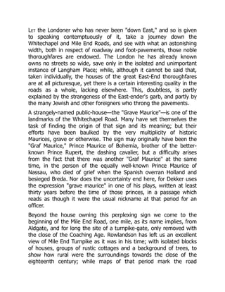 Let the Londoner who has never been "down East," and so is given
to speaking contemptuously of it, take a journey down the
Whitechapel and Mile End Roads, and see with what an astonishing
width, both in respect of roadway and foot-pavements, those noble
thoroughfares are endowed. The London he has already known
owns no streets so wide, save only in the isolated and unimportant
instance of Langham Place; while, although it cannot be said that,
taken individually, the houses of the great East-End thoroughfares
are at all picturesque, yet there is a certain interesting quality in the
roads as a whole, lacking elsewhere. This, doubtless, is partly
explained by the strangeness of the East-ender's garb, and partly by
the many Jewish and other foreigners who throng the pavements.
A strangely-named public-house—the "Grave Maurice"—is one of the
landmarks of the Whitechapel Road. Many have set themselves the
task of finding the origin of that sign and its meaning; but their
efforts have been baulked by the very multiplicity of historic
Maurices, grave or otherwise. The sign may originally have been the
"Graf Maurice," Prince Maurice of Bohemia, brother of the better-
known Prince Rupert, the dashing cavalier, but a difficulty arises
from the fact that there was another "Graf Maurice" at the same
time, in the person of the equally well-known Prince Maurice of
Nassau, who died of grief when the Spanish overran Holland and
besieged Breda. Nor does the uncertainty end here, for Dekker uses
the expression "grave maurice" in one of his plays, written at least
thirty years before the time of those princes, in a passage which
reads as though it were the usual nickname at that period for an
officer.
Beyond the house owning this perplexing sign we come to the
beginning of the Mile End Road, one mile, as its name implies, from
Aldgate, and for long the site of a turnpike-gate, only removed with
the close of the Coaching Age. Rowlandson has left us an excellent
view of Mile End Turnpike as it was in his time; with isolated blocks
of houses, groups of rustic cottages and a background of trees, to
show how rural were the surroundings towards the close of the
eighteenth century; while maps of that period mark the road
 