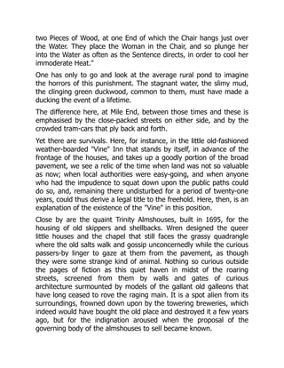 two Pieces of Wood, at one End of which the Chair hangs just over
the Water. They place the Woman in the Chair, and so plunge her
into the Water as often as the Sentence directs, in order to cool her
immoderate Heat."
One has only to go and look at the average rural pond to imagine
the horrors of this punishment. The stagnant water, the slimy mud,
the clinging green duckwood, common to them, must have made a
ducking the event of a lifetime.
The difference here, at Mile End, between those times and these is
emphasised by the close-packed streets on either side, and by the
crowded tram-cars that ply back and forth.
Yet there are survivals. Here, for instance, in the little old-fashioned
weather-boarded "Vine" Inn that stands by itself, in advance of the
frontage of the houses, and takes up a goodly portion of the broad
pavement, we see a relic of the time when land was not so valuable
as now; when local authorities were easy-going, and when anyone
who had the impudence to squat down upon the public paths could
do so, and, remaining there undisturbed for a period of twenty-one
years, could thus derive a legal title to the freehold. Here, then, is an
explanation of the existence of the "Vine" in this position.
Close by are the quaint Trinity Almshouses, built in 1695, for the
housing of old skippers and shellbacks. Wren designed the queer
little houses and the chapel that still faces the grassy quadrangle
where the old salts walk and gossip unconcernedly while the curious
passers-by linger to gaze at them from the pavement, as though
they were some strange kind of animal. Nothing so curious outside
the pages of fiction as this quiet haven in midst of the roaring
streets, screened from them by walls and gates of curious
architecture surmounted by models of the gallant old galleons that
have long ceased to rove the raging main. It is a spot alien from its
surroundings, frowned down upon by the towering breweries, which
indeed would have bought the old place and destroyed it a few years
ago, but for the indignation aroused when the proposal of the
governing body of the almshouses to sell became known.
 