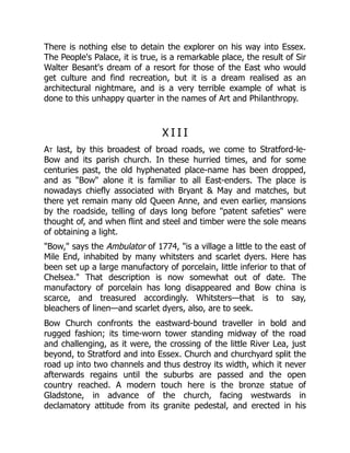 There is nothing else to detain the explorer on his way into Essex.
The People's Palace, it is true, is a remarkable place, the result of Sir
Walter Besant's dream of a resort for those of the East who would
get culture and find recreation, but it is a dream realised as an
architectural nightmare, and is a very terrible example of what is
done to this unhappy quarter in the names of Art and Philanthropy.
X I I I
At last, by this broadest of broad roads, we come to Stratford-le-
Bow and its parish church. In these hurried times, and for some
centuries past, the old hyphenated place-name has been dropped,
and as "Bow" alone it is familiar to all East-enders. The place is
nowadays chiefly associated with Bryant & May and matches, but
there yet remain many old Queen Anne, and even earlier, mansions
by the roadside, telling of days long before "patent safeties" were
thought of, and when flint and steel and timber were the sole means
of obtaining a light.
"Bow," says the Ambulator of 1774, "is a village a little to the east of
Mile End, inhabited by many whitsters and scarlet dyers. Here has
been set up a large manufactory of porcelain, little inferior to that of
Chelsea." That description is now somewhat out of date. The
manufactory of porcelain has long disappeared and Bow china is
scarce, and treasured accordingly. Whitsters—that is to say,
bleachers of linen—and scarlet dyers, also, are to seek.
Bow Church confronts the eastward-bound traveller in bold and
rugged fashion; its time-worn tower standing midway of the road
and challenging, as it were, the crossing of the little River Lea, just
beyond, to Stratford and into Essex. Church and churchyard split the
road up into two channels and thus destroy its width, which it never
afterwards regains until the suburbs are passed and the open
country reached. A modern touch here is the bronze statue of
Gladstone, in advance of the church, facing westwards in
declamatory attitude from its granite pedestal, and erected in his
 