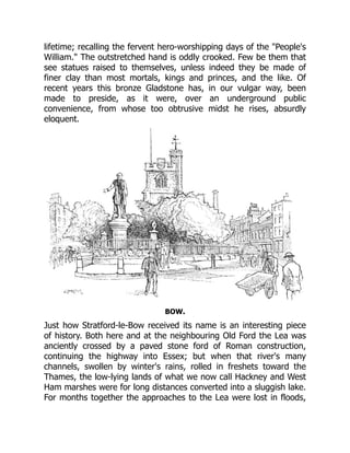 lifetime; recalling the fervent hero-worshipping days of the "People's
William." The outstretched hand is oddly crooked. Few be them that
see statues raised to themselves, unless indeed they be made of
finer clay than most mortals, kings and princes, and the like. Of
recent years this bronze Gladstone has, in our vulgar way, been
made to preside, as it were, over an underground public
convenience, from whose too obtrusive midst he rises, absurdly
eloquent.
BOW.
Just how Stratford-le-Bow received its name is an interesting piece
of history. Both here and at the neighbouring Old Ford the Lea was
anciently crossed by a paved stone ford of Roman construction,
continuing the highway into Essex; but when that river's many
channels, swollen by winter's rains, rolled in freshets toward the
Thames, the low-lying lands of what we now call Hackney and West
Ham marshes were for long distances converted into a sluggish lake.
For months together the approaches to the Lea were lost in floods,
 