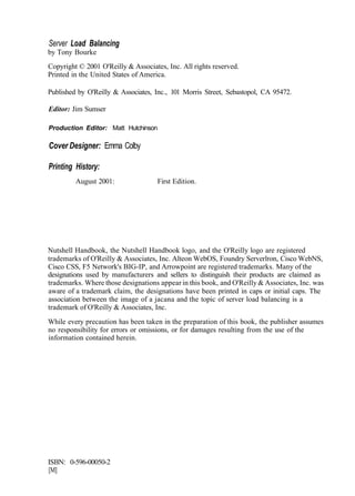 Server Load Balancing
by Tony Bourke
Copyright © 2001 O'Reilly & Associates, Inc. All rights reserved.
Printed in the United States of America.
Published by O'Reilly & Associates, Inc., 101 Morris Street, Sebastopol, CA 95472.
Editor: Jim Sumser
Production Editor: Matt Hutchinson
Cover Designer: Emma Colby
Printing History:
August 2001: First Edition.
Nutshell Handbook, the Nutshell Handbook logo, and the O'Reilly logo are registered
trademarks of O'Reilly & Associates, Inc. Alteon WebOS, Foundry Serverlron, Cisco WebNS,
Cisco CSS, F5 Network's BIG-IP, and Arrowpoint are registered trademarks. Many of the
designations used by manufacturers and sellers to distinguish their products are claimed as
trademarks. Where those designations appear in this book, and O'Reilly & Associates, Inc. was
aware of a trademark claim, the designations have been printed in caps or initial caps. The
association between the image of a jacana and the topic of server load balancing is a
trademark of O'Reilly & Associates, Inc.
While every precaution has been taken in the preparation of this book, the publisher assumes
no responsibility for errors or omissions, or for damages resulting from the use of the
information contained herein.
ISBN: 0-596-00050-2
[M]
 