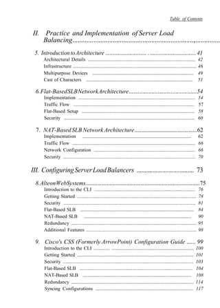 Table of Contents
II. Practice and Implementation of Server Load
Balancing.....................................................................,...............
5. Introduction toArchitecture ............................. . ................................ 41
Architectural Details ....................................................................................... 42
Infrastructure .................................................................................................. 46
Multipurpose Devices .................................................................................... 49
Cast of Characters .......................................................................................... 51
6.Flat-BasedSLBNetworkArchitecture.............................................54
Implementation .............................................................................................. 54
Traffic Flow .................................................................................................... 57
Flat-Based Setup ............................................................................................. 58
Security ........................................................................................................... 60
7. NAT-BasedSLB NetworkArchitecture.............................................62
Implementation .............................................................................................. 62
Traffic Flow .................................................................................................... 66
Network Configuration .................................................................................. 66
Security ........................................................................................................... 70
III. ConfiguringServerLoadBalancers .................................... 73
8.AlteonWebSystems.................................................................................75
Introduction to the CLI .................................................................................. 76
Getting Started ................................................................................................ 78
Security ........................................................................................................... 81
Flat-Based SLB ................................................................................................ 84
NAT-Based SLB .............................................................................................. 90
Redundancy .................................................................................................... 95
Additional Features ........................................................................................ 98
9. Cisco's CSS (Formerly ArrowPoint) Configuration Guide ...... 99
Introduction to the CLI ............. ................................................................... 100
Getting Started .............................................................................................. 101
Security ......................................................................................................... 103
Flat-Based SLB .............................................................................................. 104
NAT-Based SLB ............................................................................................ 108
Redundancy .................................................................................................. 114
Syncing Configurations ................................................................................ 117
 