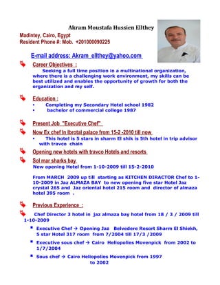 Akram Moustafa Hussien Ellthey
Madintey, Cairo, Egypt
Resident Phone #: Mob. +201000090225
E-mail address: Akram_ellthey@yahoo.com
 Career Objectives :
Seeking a full time position in a multinational organization,
where there is a challenging work environment, my skills can be
best utilized and enables the opportunity of growth for both the
organization and my self.
 Education :
 Completing my Secondary Hotel school 1982
 bachelor of commercial college 1987
 Present Job "Executive Chef"
 Now Ex chef In Ibrotal palace from 15-2 -2010 till now
 This hotel is 5 stars in sharm El shik is 5th hotel in trip advisor
with travco chain
 Opening new hotels with travco Hotels and resorts
 Sol mar sharks bay
New opening Hotel from 1-10-2009 till 15-2-2010
From MARCH 2009 up till starting as KITCHEN DIRACTOR Chef to 1-
10-2009 in Jaz ALMAZA BAY to new opening five star Hotel Jaz
crystal 265 and Jaz oriental hotel 215 room and director of almaza
hotel 395 room .
 Previous Experience :
 Chef Director 3 hotel in jaz almaza bay hotel from 18 / 3 / 2009 till
1-10-2009
 Executive Chef  Opening Jaz Belvedere Resort Sharm El Shiekh,
5 star Hotel 317 room from 7/2004 till 17/3 /2009
 Executive sous chef  Cairo Heliopolies Movenpick from 2002 to
1/7/2004
 Sous chef  Cairo Heliopolies Movenpick from 1997
to 2002
 