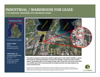 INDUSTRIAL / WAREHOUSE FOR LEASE
1732 BARLOW, TRAVERSE CITY, MICHIGAN 49686


    Traverse City



                                                                     DOWNTOWN
                                                                    TRAVERSE CITY
                                                                    TRAVERSE CITY




                                                                                                                                                                                                                       Barlow Street
 For information contact:                                                                                             Cherry Capital Airport

                                                                S. Airport Road
 DAVID J FROST
 DAVID J FROST
 Realtor
                                                                                                                                                                                                          S Airport Road
 231.620.5705 Mobile
 dfrost@threewest.net



 THREE WEST, LLC
 Licensed Real Estate Broker
 4020 Copper View
 Ste. 129                      Three West is pleased to present this excellent opportunity to Lease 3,500 to 40,000 +/‐ square 
 Traverse City, MI 49684       foot Industrial / Warehouse building in Traverse City, Michigan, located near Cherry Capital 
 231.929.2955  Phone           Airport. This building offers 22’ clear height ceilings, indoor truck wells and a 50 ton scale. With 
 231.929.2970  Fax
 231 929 2970 Fax              over 100,000 square feet of paved parking, this property provides easy ingress/egress and 
                               over 100 000 square feet of paved parking this property provides easy ingress/egress and
                               truck turnaround room.
                               ©2010, Three West, LLC. We obtained the information above from sources we believe to be reliable.  However, we have not verified its accuracy and make no 
                               guarantee, warranty or representation about it.  It is submitted subject to errors, omissions, change of price, rental or other conditions, prior sale, lease or financing, or 
                               withdrawal without notice.  We include projections, opinions, assumptions or estimates for example only, and they may not represent current or future performance of 
                               the property.  You and your tax and legal advisors should conduct your own investigation of the property and transaction.
 